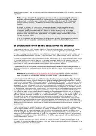 "Buscadores manuales", que facilita la inclusión manual es estos directorios donde el registro manual es
importante.
Nota: para que el registro de la página sea correcto no sólo es necesario elegir la categoría
adecuada, también habrá que seguir las normas del directorio para asegurarnos que el alta
será aceptada por el editor que revise nuestra solicitud de alta. En el caso de Yahoo estas
normas son muy extrictas y el alta manual tiene que ser perfecta para que la página sea
incluída.
Al utilizar un software de multiregistro también es necesario rellenar todos los campos
correctamente siguiendo los consejos que, en el caso de Active WebTraffic, se envían al
propietario del software para que el alta sea eficaz. Nunca se debe utilizar el software
indiscriminadamente ya que lo único que se consigue es que nuestra web sea penalizada y no
aceptada por el buscador. Como regla general una página al día por dominio es suficiente,
hay que ser conservador.
Si se ha introducido toda la información correctamente y se utiliza el software con prudencia,
la página web será aceptada, exactamente igual a si se hubiera hecho un alta manual.
El posicionamiento en los buscadores de Internet
Todas las empresas con cierta entidad, hoy en día disponen de un sitio web, pero muchas de ellas se
plantean si esta presencia en la Red ha sido una inversión o un mero gasto de representación.
Para que nuestra presencia en Internet sea rentable es necesaria la promoción de nuestro sitio, y una de
las herramientas más rentables para dar a conocer nuestro site y generar visitas son los buscadores.
Aparecer en los principales buscadores internacionales, nacionales y en los específicos de nuestro sector
es principal, pero no lo es menos aparecer en un lugar destacado según ciertas palabras clave que
definan nuestro negocio en la mente de nuestras audiencias. Puesto la mayoría de los internautas se
conforman con los primeros resultados proporcionados por su buscador favorito.
Y para aparecer en un lugar destacado en estas útiles herramientas de búsqueda debemos conocer su
funcionamiento interno. Los buscadores se dividen en dos grandes grupos: los índices y los motores de
búsqueda.
Referencia: en nuestro manual de promoción de páginas web podemos encotrar gran parte
de la información de este artículo, relatada con mayor detalle y más calmadamente.
Los índices dividen la información en un árbol temático de categorías y subcategorías. Aquí el ejemplo
paradigmático sería Yahoo!, que nos presenta una serie de grandes categorías temáticas entre las que
encontramos la subcategoría "Economía y Negocios", dentro de ella "Empresas", y esta a su vez contiene
entre otras "productos y servicios para empresas" y así sucesivamente hasta ir acotando la amplitud de
la categoría de sitios web, ya que no se nos permitirá proponer la inclusión de nuestro sitio web en una
categoría demasiado amplia. En los índices lo esencial es encontrar la rama ideal de este árbol temático
en la cual ubicar nuestro sitio web, y digo nuestro sitio, puesto que en los índices sólo es posible incluir
una página (normalmente la principal) a su directorio, aunque a menudo es posible incluirlo en dos o
tres categorías. Para encontrar esta categoría ideal en la cual debería estar nuestro web, la estrategia a
seguir es puramente marketiniana; ponerse en la piel de nuestro público y pensar en qué categoría nos
buscará. Para ello, podemos ayudarnos de un estudio de mercado, y como no, del sentido común y de la
observación de en qué categoría se encuentran ubicados nuestros principales competidores. Pero
cuidado, quizá ellos no lo hayan echo tan bien y no se encuentren en la categoría ideal. Lógicamente
dependiendo de la amplitud de nuestros productos o servicios, será más obvio o más difícil hallar esta
categoría ideal. No obstante tras nuestra petición de alta existe un proceso de revisión humano e incluso
podemos proponer una nueva categoría si no nos encontramos debidamente definidos por ninguna de
las existentes.
Y sobre este proceso de revisión humana es sobre el que quiero hablar a continuación, puesto que es
este el segundo factor que más diferencia a los índices de Internet de los motores de búsqueda. Cuando
proponemos el alta de nuestro sitio en el índice de turno, se nos pide toda una serie de datos, como:
Título de la página, URL, Definición, Ubicación geográfica, persona de contacto y correo electrónico... Y
finalmente nuestro site es revisado por un surfer (un especialista en catalogar recursos) del índice que
considera si nuestro site cumple con los estándares de calidad requeridos y si está bien clasificado en la
categoría elegida por nosotros.
Vemos que esto es lo único que conoce el índice de nuestro sitio web; los datos suministrados en el
formulario de petición de alta en el buscador. Por lo que debemos ser extremadamente cuidadosos en la
definición que enviamos de nuestro site.
141
 