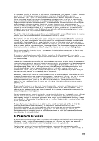 El caso de los motores de búsqueda es bien distinto. Podemos tomar como ejemplo a Google, y veremos
que la única información que proporcionamos a un motor es la dirección URL (por ejemplo:
www.miempresa.com) y quizá una dirección de correo electrónico. El resto del proceso se realiza de
forma automática, ya que nuestra petición de alta en el buscador entrará en la cola de trabajo de un
programa de software llamado spider (araña) que visitará la página que hemos dado de alta y a partir
de ella todas las que se encuentren enlazadas y así sucesivamente. Simultáneamente nuestras páginas
serán indexadas utilizando complejos algoritmos, para ser devueltas como resultado cuando un
internauta utilizando el buscador, introduzca un término que se encuentre en alguna de ellas y haga una
petición de extracción de información de su ingente base de datos. Vemos de esta forma que nuestro
web puede aparecer en algún motor de búsqueda por la simple razón de que otra página de un tercero
que está incluida en el buscador enlaza a ella en Internet.
Así, en los motores de búsqueda, para obtener una notable posición, lo esencial es el código de nuestras
páginas, algo que era verdaderamente indiferente en el caso de los índices.
Teóricamente con sólo dar de alta nuestra página principal el buscador indexará todas las páginas que
cuelgan de ella, pero habitualmente nos encontraremos con problemas derivados de la ventaja que se
concede a las altas de pago frente a las gratuitas; el primero es el tiempo a esperar para que nuestro
sitio sea introducido en la base de datos del motor de búsqueda, que puede variar entre varias semanas
a varios meses según el motor en cuestión. E incluso a menudo, tras este dilatado periodo de tiempo, no
seremos indexados en sus bases de datos. Y esto, en los motores que aún admiten el alta gratuita.
Como recomendación, si nuestro tiempo y energías son limitadas deberemos optar por el alta de pago
en algunos buscadores.
Si conocemos las interacciones entre los distintos buscadores de Internet, descubriremos que la
inclusión en alguno de ellos puede suponer la sucesiva inclusión en otros que a menudo son más "duros"
con las admisiones.
Una vez que conseguimos que nuestro web aparezca en los buscadores, nuestro trabajo no habrá hecho
más que empezar, ya que lo realmente valioso es aparecer en los primeros lugares por aquellas palabras
clave que nuestros públicos utilizan para buscar nuestra categoría de productos, y esta sí que es una
verdadera guerra, puesto que en esa lucha estamos frente a nuestros principales competidores, que
también batallarán por mejorar la posición de sus páginas frente a las nuestras y las de otros
competidores. Desde luego, que la complejidad dependerá de la popularidad de las palabras clave por
las que queramos aparecer de forma destacada en el buscador.
Realmente cada buscador valora de distinta forma el código de nuestras páginas para ubicarla en una u
otra posición de su ranking, así por ejemplo Google valora especialmente cuantas y que tipo de páginas
apuntan hacia las nuestras, aplicando una lógica bastante humana, según la cual si muchos y
especialmente importantes hablan de uno, es que uno es importante. Otros motores como AltaVista
valoran los Meta Tags (unas líneas de código que informan al motor acerca del contenido de nuestras
páginas), etc.
En general, los buscadores se fijan en la frecuencia o densidad y ubicación con la que aparecen ciertos
términos en nuestras páginas, para ubicarlas en un lugar superior de sus resultados frente a otras
páginas, en las cuales la frecuencia y ubicación de este término que el navegante ha introducido en la
caja de búsqueda del motor aparece.
Así, una palabra que está presente en nuestra misma dirección de Internet (www.palabra.com) indica un
elevado nivel de coincidencia si es el término buscado por el internauta. Después es especialmente
valorada esta palabra, en el título del documento, en el primer párrafo más que en el segundo... Si está
en mayúscula es más valorado, al igual que si está en negrita... Si aparece dos veces en una frase más
que si aparece una, etc.
A estas alturas, seguro que a más de un lector se le ha pasado por la cabeza, la idea de llenar de
términos clave la página para que aparezca en las primeras posiciones del buscador, pero
lamentablemente esto ya esta contemplado por estas herramientas que si encuentran demasiadas
palabras repetidas o un texto de tamaño muy pequeño o con el mismo color que el fondo, etc,
penalizarán nuestras páginas o incluso las eliminarán de la base de datos por tratarse de técnicas de
spam (técnicas de promoción ilícitas)
El PageRank de Google
El motor de búsqueda de Google utiliza un concepto llamado PageRank como base de su tecnología de
búsqueda. Vamos a contar algunas cosas con respecto a este concepto, que seguro que resultarán
interesantes para los lectores centrados en temas de promoción de páginas web.
PageRank es el corazón del software de Google dedicado a posicionar las páginas web entre los
resultados. Fue desarrollado por los creadores-fundadores del motor de búsqueda en la Universidad de
142
 