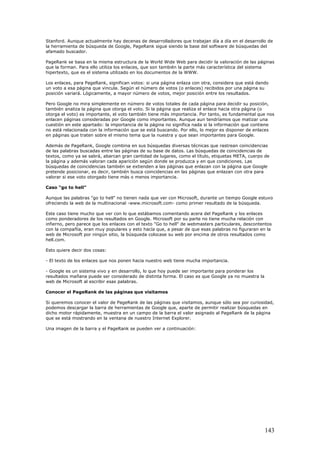 Stanford. Aunque actualmente hay decenas de desarrolladores que trabajan día a día en el desarrollo de
la herramienta de búsqueda de Google, PageRank sigue siendo la base del software de búsquedas del
afamado buscador.
PageRank se basa en la misma estructura de la World Wide Web para decidir la valoración de las páginas
que la forman. Para ello utiliza los enlaces, que son también la parte más característica del sistema
hipertexto, que es el sistema utilizado en los documentos de la WWW.
Los enlaces, para PageRank, significan votos: si una página enlaza con otra, considera que está dando
un voto a esa página que vincula. Según el número de votos (o enlaces) recibidos por una página su
posición variará. Lógicamente, a mayor número de votos, mejor posición entre los resultados.
Pero Google no mira simplemente en número de votos totales de cada página para decidir su posición,
también analiza la página que otorga el voto. Si la página que realiza el enlace hacia otra página (o
otorga el voto) es importante, el voto también tiene más importancia. Por tanto, es fundamental que nos
enlacen páginas consideradas por Google como importantes. Aunque aun tendríamos que matizar una
cuestión en este apartado: la importancia de la página no significa nada si la información que contiene
no está relacionada con la información que se está buscando. Por ello, lo mejor es disponer de enlaces
en páginas que traten sobre el mismo tema que la nuestra y que sean importantes para Google.
Además de PageRank, Google combina en sus búsquedas diversas técnicas que rastrean coincidencias
de las palabras buscadas entre las páginas de su base de datos. Las búsquedas de coincidencias de
textos, como ya se sabrá, abarcan gran cantidad de lugares, como el título, etiquetas META, cuerpo de
la página y además valoran cada aparición según donde se produzca y en que condiciones. Las
búsquedas de coincidencias también se extienden a las páginas que enlazan con la página que Google
pretende posicionar, es decir, también busca coincidencias en las páginas que enlazan con otra para
valorar si ese voto otorgado tiene más o menos importancia.
Caso "go to hell"
Aunque las palabras "go to hell" no tienen nada que ver con Microsoft, durante un tiempo Google estuvo
ofreciendo la web de la multinacional -www.microsoft.com- como primer resultado de la búsqueda.
Este caso tiene mucho que ver con lo que estábamos comentando acera del PageRank y los enlaces
como ponderadores de los resultados en Google. Microsoft por su parte no tiene mucha relación con
infierno, pero parece que los enlaces con el texto "Go to hell" de webmasters particulares, descontentos
con la compañía, eran muy populares y esto hacía que, a pesar de que esas palabras no figuraran en la
web de Microsoft por ningún sitio, la búsqueda colocase su web por encima de otros resultados como
hell.com.
Esto quiere decir dos cosas:
- El texto de los enlaces que nos ponen hacia nuestro web tiene mucha importancia.
- Google es un sistema vivo y en desarrollo, lo que hoy puede ser importante para ponderar los
resultados mañana puede ser considerado de distinta forma. El caso es que Google ya no muestra la
web de Microsoft al escribir esas palabras.
Conocer el PageRank de las páginas que visitamos
Si queremos conocer el valor de PageRank de las páginas que visitamos, aunque sólo sea por curiosidad,
podemos descargar la barra de herramientas de Google que, aparte de permitir realizar búsquedas en
dicho motor rápidamente, muestra en un campo de la barra el valor asignado al PageRank de la página
que se está mostrando en la ventana de nuestro Internet Explorer.
Una imagen de la barra y el PageRank se pueden ver a continuación:
143
 