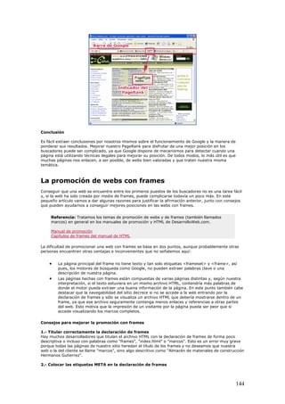 Conclusión
Es fácil extraer conclusiones por nosotros mismos sobre el funcionamiento de Google y la manera de
ponderar sus resultados. Mejorar nuestro PageRank para disfrutar de una mejor posición en los
buscadores puede ser complicado, ya que Google dispone de mecanismos para detectar cuando una
página está utilizando técnicas ilegales para mejorar su posición. De todos modos, lo más útil es que
muchas páginas nos enlacen, a ser posible, de webs bien valoradas y que traten nuestra misma
temática.
La promoción de webs con frames
Conseguir que una web se encuentre entre los primeros puestos de los buscadores no es una tarea fácil
y, si la web ha sido creada por medio de frames, puede complicarse todavía un poco más. En este
pequeño artículo vamos a dar algunas razones para justificar la afirmación anterior, junto con consejos
que pueden ayudarnos a conseguir mejores posiciones en las webs con frames.
Referencia: Tratamos los temas de promoción de webs y de frames (también llamados
marcos) en general en los manuales de promoción y HTML de DesarrolloWeb.com.
Manual de promoción
Capítulos de frames del manual de HTML
La dificultad de promocionar una web con frames se basa en dos puntos, aunque probablemente otras
personas encuentren otras ventajas e inconvenientes que no señalemos aquí:
• La página principal del frame no tiene texto y tan solo etiquetas <frameset> y <frame>, así
pues, los motores de búsqueda como Google, no pueden extraer palabras clave o una
descripción de nuestra página.
• Las páginas hechas con frames están compuestas de varias páginas distintas y, según nuestra
interpretación, si el texto estuviera en un mismo archivo HTML, contendría más palabras de
donde el motor pueda extraer una buena información de la página. En este punto también cabe
destacar que la navegabilidad del sitio decrece si no se accede a la web entrando por la
declaración de frames y sólo se visualiza un archivo HTML que debería mostrarse dentro de un
frame, ya que ese archivo seguramente contenga menos enlaces y referencias a otras partes
del web. Esto motiva que la impresión de un visitante por la página pueda ser peor que si
accede visualizando los marcos completos.
Consejos para mejorar la promoción con frames
1.- Titular correctamente la declaración de frames
Hay muchos desarrolladores que titulan el archivo HTML con la declaración de frames de forma poco
descriptiva o incluso con palabras como "frames", "index.html" o "marcos". Esto es un error muy grave
porque todas las páginas de nuestro sitio heredan el título de los frames y no deseamos que nuestra
web o la del cliente se llame "marcos", sino algo descritivo como "Almacén de materiales de construcción
Hermanos Gutierrez".
2.- Colocar las etiquetas META en la declaración de frames
144
 