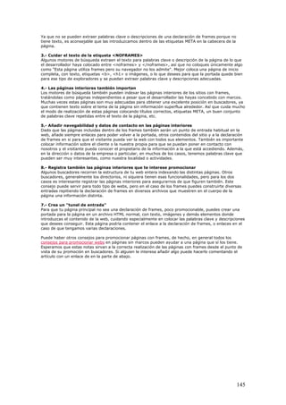 Ya que no se pueden extraer palabras clave o descripciones de una declaración de frames porque no
tiene texto, es aconsejable que las introduzcamos dentro de las etiquetas META en la cabecera de la
página.
3.- Cuidar el texto de la etiqueta <NOFRAMES>
Algunos motores de búsqueda extraen el texto para palabras clave o descripción de la página de lo que
el desarrollador haya colocado entre <noframes> y </noframes>, así que no coloques únicamente algo
como "Esta página utiliza frames pero su navegador no los admite". Mejor coloca una página de inicio
completa, con texto, etiquetas <b>, <h1> o imágenes, o lo que desees para que la portada quede bien
para ese tipo de exploradores y se puedan extraer palabras clave y descripciones adecuadas.
4.- Las páginas interiores también importan
Los motores de búsqueda también pueden indexar las páginas interiores de los sitios con frames,
tratándolas como páginas independientes a pesar que el desarrollador las hayas concebido con marcos.
Muchas veces estas páginas son muy adecuadas para obtener una excelente posición en buscadores, ya
que contienen texto sobre el tema de la página sin información superflua alrededor. Así que cuida mucho
el modo de realización de estas páginas colocando títulos correctos, etiquetas META, un buen conjunto
de palabras clave repetidas entre el texto de la página, etc.
5.- Añadir navegabilidad y datos de contacto en las páginas interiores
Dado que las páginas incluidas dentro de los frames también serán un punto de entrada habitual en la
web, añade siempre enlaces para poder volver a la portada, otros contenidos del sitio y a la declaración
de frames en si para que el visitante pueda ver la web con todos sus elementos. También es importante
colocar información sobre el cliente o la nuestra propia para que se puedan poner en contacto con
nosotros y el visitante pueda conocer el propietario de la información a la que está accediendo. Además,
en la dirección o datos de la empresa o particular, en muchos de los casos, tenemos palabras clave que
pueden ser muy interesantes, como nuestra localidad o actividades.
8.- Registra también las páginas interiores que te interese promocionar
Algunos buscadores recorren la estructura de tu web entera indexando las distintas páginas. Otros
buscadores, generalmente los directorios, ni siquiera tienen esas funcionalidades, pero para los dos
casos es interesante registrar las páginas interiores para asegurarnos de que figuren también. Este
consejo puede servir para todo tipo de webs, pero en el caso de los frames puedes construirte diversas
entradas repitiendo la declaración de frames en diversos archivos que muestren en el cuerpo de la
página una información distinta.
7.- Crea un "tunel de entrada"
Para que tu página principal no sea una declaración de frames, poco promocionable, puedes crear una
portada para la página en un archivo HTML normal, con texto, imágenes y demás elementos donde
introduzcas el contenido de la web, cuidando especialmente en colocar las palabras clave y descripciones
que desees conseguir. Esta página podría contener el enlace a la declaración de frames, o enlaces en el
caso de que tengamos varias declaraciones.
Puede haber otros consejos para promocionar páginas con frames, de hecho, en general todos los
consejos para promocionar webs en páginas sin marcos pueden ayudar a una página que sí los tiene.
Esperamos que estas notas sirvan a la correcta realización de las páginas con frames desde el punto de
vista de su promoción en buscadores. Si alguien le interesa añadir algo puede hacerlo comentando el
artículo con un enlace de en la parte de abajo.
145
 