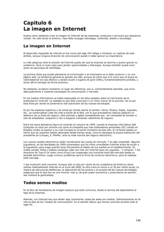 Capitulo 6
La imagen en Internet
Explica cómo debemos crear la imagen en Internet de las empresas, productos o servicios que deseamos
vender. No vale clonar lo anterior; hace falta conjugar estrategia, contenido, diseño y tecnología.
La imagen en Internet
El desarrollo imparable de internet en los inicios del siglo XXI obliga a introducir un capítulo de este
ámbito, porque ninguna dirección de comunicación puede ni debe ignorar su importancia
Lo más peligroso ante la eclosión de Internet puede ser que la empresa se duerma y quiera ignorar su
existencia. Será un buen paso para perder oportunidades y liderazgos. Aunque también puede errar
quien se equivoque de estrategia.
La primera duda que puede plantearse al comunicador o al empresario es si debe construir o no una
página web. La tendencia general es apostar por ella, aunque es cierto que si lo único que se busca es
notoriedad tal vez sea efectivo y barato acudir a lugares de gran tráfico, fundamentalmente portales, y
situar allí el mensaje de forma atractiva.
No obstante, es básico mantener un lugar de referencia, eso sí, suficientemente atendido, que sirva
adecuadamente a nuestras estrategias de comunicación y mercado.
En los medios informativos se había especulado en los años pasados sobre el crecimiento de la
publicidad en Internet. La realidad es que ésta crece pero a un ritmo menor de lo previsto. No es por
esta línea por donde se presenta la real subversión de las nuevas tecnologías.
Es por los aspectos logísticos y de venta por donde asoma el cambio. Libros, Música, Viajes, Juguetes,
etc., se comercializan cada día más a través de la Red, con lo que proveedores clásicos padecen un
deterioro de su línea de negocio, ante jóvenes y ágiles competidores que –sin necesidad de tiendas ni
casi de empleados- acaparan o van a acaparar crecientes volúmenes de negocio.
Entre los casos llamativos figura el conocido en octubre de 1999, cuando la empresa informática Dell
Computer se situó por primera vez como la compañía que más ordenadores personales (PC) vendió en
Estados Unidos al superar a su rival Compaq en el tercer trimestre de este año. En el fondo estaba un
hecho que los expertos habían detectado desde tiempo atrás, como lo atestiguó la propia sustitución del
presidente de Compaq, E. Pfeiffer, ante la mala marcha del negocio electrónico.
Los nuevos canales electrónicos están reordenando las cuotas de mercado. Y es algo imparable. Algunos
jugueteros, en las Navidades de 1999 comentaban que los niños consultaban Internet antes de acudir a
la juguetería, pero luego querían tocar físicamente el objeto de sus sueños en el establecimiento. Es
media verdad. Niños y padres contactan cada vez más con Internet para ver juguetes… Y compran. Y los
directivos de Toys R Us veían como eToys.com acaparaba una creciente tarta del mercado desde su
pantalla electrónica. Luego vinieron problemas para la firma de comercio electrónico, pero la realidad
está marcada.
Y esa evolución será creciente. Aunque sólo un dos por ciento de los ciudadanos de América Latina
utilizan habitualmente Internet en el inicio del 2000, la cifra crece en torno a un 30 por ciento anual. La
mejora de estructuras telefónicas, la adecuación de los precios y el arrastre de las nuevas tecnologías
asegurará que lo que hoy es una minoría –eso sí, de gran poder económico y prescriptora de opinión-
sea mañana la generalidad.
Todos somos medios
En el libro de Vendedores de Imagen sostuve que todo comunica, desde la sonrisa del dependiente al
logo de la empresa.
Además, con Internet hay que añadir algo importante: todas las webs son medios. Definitivamente se ha
roto la idea de los "medios de comunicación" en el sentido clásico que hemos conocido durante todo el
siglo XX.
146
 