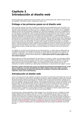 Capitulo 2
Introducción al diseño web
Primeros pasos para aquellas personas que deseen crear su propia página web, desde el punto de vista
del diseñador. Motivación a seguir, programas a utilizar, etc.
Prólogo a los primeros pasos en el diseño web
Hace unos días, durante una cena, mi padre me preguntó qué era exactamente eso de los chats, “o lo
que quiera que la gente hace cuando se escribe a través de Internet”. Es un hombre un tanto suspicaz
ante las nuevas tecnologías, de manera que me vi obligado a lidiar en tres frentes a la vez, añadiendo
además el hecho de que la pregunta, planteada con intenciones solapadas, sonó como un aldabonazo y
me desconcertó unos segundos. Las tres líneas de ataque de las que hablo eran las siguientes: una, la
que me obligaba a describir de manera superficial las bases tecnológicas de los chats, ya que mi padre
los había comparado con sistemas de comunicación más convencionales, y yo debía establecer las
distancias adecuadas. En segundo lugar, le expliqué los elementos de la práctica, como por ejemplo la
interfaz típica de un software de chat o las funciones básicas: flujo de texto en tiempo real y transmisión
de archivos, así como el modo en que los chats se organizan y pueden ser disfrutados en diversas salas;
se conoce que cosas muy elementales. En tercer lugar le sugerí la utilidad de los chats, sus ventajas
frente a otras formas de comunicación a distancia y le expliqué, de forma más general ya, que pese a su
postura, Internet constituye en gran medida el sistema sanguíneo del futuro, aunque en el mejor de los
casos se trate arterias de fibra de carbono... De ahí pasamos a conversar acerca de cuestiones mucho
más diversas en torno a la Red, pero esto ya no tenía importancia. Un tema u otro era un asunto de
formas.
En realidad, yo no siento mucha atracción por los chats genéricos, y si acaso opto por aplicaciones de
mensajería instantánea. Pero aquella conversación me reveló algunas de las bases que, después, me
ayudarían a responder a una usuaria en cierto foro de diseño web. Su pregunta era: “Aunque no sé
mucho de ordenadores, siempre estoy enganchada, y ahora quiero hacer mi propia página web.
¿Por dónde empiezo?”
Desde luego eso era toda una declaración de intenciones y no existía, ni existe, una respuesta infalible.
El desarrollo web es un proceso creativo e íntimo, como lo es la navegación en Internet; ¿dónde voy si
me conecto a la Red? Pues eso depende de ti. Es más: lo probable es que muy pronto ya ni siquiera
dejes que otros usuarios compartan y fisguen en tu historial. De la misma manera, una vez que
empezamos a diseñar, decidimos que nadie puede entrometerse en nuestra forma de trabajar. ¿Cierto?
Entonces, ¿quiere esto decir que no hay una especie de protocolo de principiantes? Oh, sí que
hay un protocolo, un camino de baldosas que todos solemos seguir para llegar a nuestro
destino (naturalmente, el destino de cada usuario es distinto, y mientras más diferente e
ingenioso, mayor será el aprendizaje).
Introducción al diseño web
Como en el caso de los chats, podemos considerar que existen tres directrices elementales que sirven de
guías. Una de ellas es el conocimiento tecnológico de Internet; estamos obligados a saber cómo funciona
de manera general, desde las conexiones de ordenador hasta el valor de los servidores, pasando por la
arbitraria congestión de las líneas telefónicas y, desde luego, considerando los diversos navegadores que
hay en el mercado, además de prestar atención a la necesidad de instruirnos, aunque sea un poco, en el
lenguaje HTML. Es muy difícil tomarse en serio a alguien que no tiene constancia de que, echando un
vistazo al código fuente de una página, hallará etiquetas tan básicas como <head> y <body>. Estos
conocimientos técnicos nos informan de nuestras posibilidades creativas; no basta con crear una
preciosa imagen y colgarla en nuestra página principal, si no sabemos que dicha imagen podría tardar
un minuto en cargarse... Y a día de hoy ésa sí es una verdad infalible.
En segundo lugar, estamos obligados a saber trabajar. No es más difícil que eso; si trabajas en modo
código, debes dominar el HTML y, mejor aún, el HTML y otros lenguajes de uso común en la Red. Si
empleas software de tipo WYSIWYG (lo que ves es lo que obtienes, en español), debes ser capaz de
conocer las funciones de tu programa. Desde luego que detenerse a leer las instrucciones es aburrido, y
provoca lo que se conoce como “curva de aprendizaje”, pero es la única manera de llegar a entender y
desarrollar todas las posibilidades técnicas e imaginativas que te permiten las diferentes aplicaciones del
mercado. Si usas DreamWeaver, aprende DreamWeaver; puede que conozcas FrontPage, por ejemplo,
pero eso no conduce a ninguna parte. Son programas distintos que necesitan procesos de instrucción
diversos.
12
 