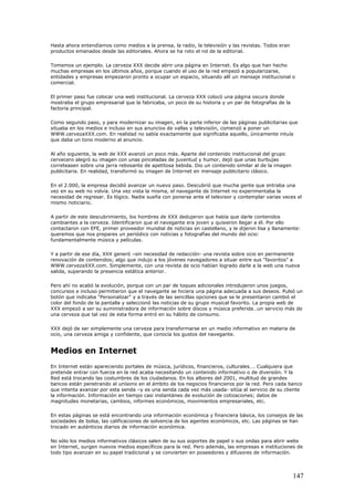 Hasta ahora entendíamos como medios a la prensa, la radio, la televisión y las revistas. Todos eran
productos emanados desde las editoriales. Ahora se ha roto el rol de la editorial.
Tomemos un ejemplo. La cerveza XXX decide abrir una página en Internet. Es algo que han hecho
muchas empresas en los últimos años, porque cuando el uso de la red empezó a popularizarse,
entidades y empresas empezaron pronto a ocupar un espacio, situando allí un mensaje institucional o
comercial.
El primer paso fue colocar una web institucional. La cerveza XXX colocó una página oscura donde
mostraba el grupo empresarial que la fabricaba, un poco de su historia y un par de fotografías de la
factoría principal.
Como segundo paso, y para modernizar su imagen, en la parte inferior de las páginas publicitarias que
situaba en los medios e incluso en sus anuncios de vallas y televisión, comenzó a poner un
WWW.cervezaXXX.com. En realidad no sabía exactamente que significaba aquello, únicamente intuía
que daba un tono moderno al anuncio.
Al año siguiente, la web de XXX avanzó un poco más. Aparte del contenido institucional del grupo
cervecero alegró su imagen con unas pinceladas de juventud y humor, dejó que unas burbujas
correteasen sobre una jarra rebosante de apetitosa bebida. Dio un contenido similar al de la imagen
publicitaria. En realidad, transformó su imagen de Internet en mensaje publicitario clásico.
En el 2.000, la empresa decidió avanzar un nuevo paso. Descubrió que mucha gente que entraba una
vez en su web no volvía. Una vez vista la misma, el navegante de Internet no experimentaba la
necesidad de regresar. Es lógico. Nadie sueña con ponerse ante el televisor y contemplar varias veces el
mismo noticiario.
A partir de este descubrimiento, los hombres de XXX dedujeron que había que darle contenidos
cambiantes a la cerveza. Identificaron que el navegante era joven y quisieron llegar a él. Por ello
contactaron con EFE, primer proveedor mundial de noticias en castellano, y le dijeron lisa y llanamente:
queremos que nos prepares un periódico con noticias y fotografías del mundo del ocio:
fundamentalmente música y películas.
Y a partir de ese día, XXX generó –sin necesidad de redacción- una revista sobre ocio en permanente
renovación de contenidos; algo que indujo a los jóvenes navegadores a situar entre sus "favoritos" a
WWW.cervezaXXX.com. Simplemente, con una revista de ocio habían logrado darle a la web una nueva
salida, superando la presencia estática anterior.
Pero ahí no acabó la evolución, porque con un par de toques adicionales introdujeron unos juegos,
concursos e incluso permitieron que el navegante se hiciera una página adecuada a sus deseos. Pulsó un
botón que indicaba "Personalizar" y a través de las sencillas opciones que se le presentaron cambió el
color del fondo de la pantalla y seleccionó las noticias de su grupo musical favorito. La propia web de
XXX empezó a ser su suministradora de información sobre discos y música preferida…un servicio más de
una cerveza que tal vez de esta forma entró en su hábito de consumo.
XXX dejó de ser simplemente una cerveza para transformarse en un medio informativo en materia de
ocio, una cerveza amiga y confidente, que conocía los gustos del navegante.
Medios en Internet
En Internet están apareciendo portales de música, jurídicos, financieros, culturales…. Cualquiera que
pretende entrar con fuerza en la red acaba necesitando un contenido informativo o de diversión. Y la
Red está trocando las costumbres de los ciudadanos. En los albores del 2001, multitud de grandes
bancos están penetrando al unísono en el ámbito de los negocios financieros por la red. Pero cada banco
que intenta avanzar por esta senda –y es una senda cada vez más usada- sitúa al servicio de su cliente
la información. Información en tiempo casi instantáneo de evolución de cotizaciones; datos de
magnitudes monetarias, cambios, informes económicos, movimientos empresariales, etc.
En estas páginas se está encontrando una información económica y financiera básica, los consejos de las
sociedades de bolsa, las calificaciones de solvencia de los agentes económicos, etc. Las páginas se han
trocado en auténticos diarios de información económica.
No sólo los medios informativos clásicos salen de su sus soportes de papel o sus ondas para abrir webs
en Internet, surgen nuevos medios específicos para la red. Pero además, las empresas e instituciones de
todo tipo avanzan en su papel tradicional y se convierten en poseedores y difusores de información.
147
 
