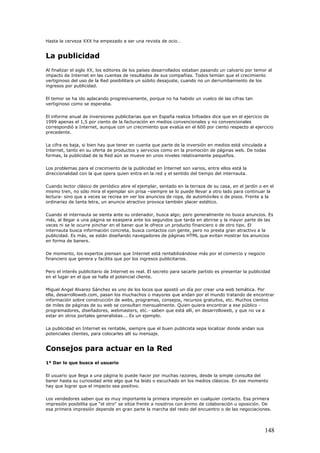 Hasta la cerveza XXX ha empezado a ser una revista de ocio…
La publicidad
Al finalizar el siglo XX, los editores de los países desarrollados estaban pasando un calvario por temor al
impacto de Internet en las cuentas de resultados de sus compañías. Todos temían que el crecimiento
vertiginoso del uso de la Red posibilitara un súbito desajuste, cuando no un derrumbamiento de los
ingresos por publicidad.
El temor se ha ido aplacando progresivamente, porque no ha habido un vuelco de las cifras tan
vertiginoso como se esperaba.
El informe anual de inversiones publicitarias que en España realiza Infoadex dice que en el ejercicio de
1999 apenas el 1,5 por ciento de la facturación en medios convencionales y no convencionales
correspondió a Internet, aunque con un crecimiento que evalúa en el 600 por ciento respecto al ejercicio
precedente.
La cifra es baja, si bien hay que tener en cuenta que parte de la inversión en medios está vinculada a
Internet, tanto en su oferta de productos y servicios como en la promoción de páginas web. De todas
formas, la publicidad de la Red aún se mueve en unos niveles relativamente pequeños.
Los problemas para el crecimiento de la publicidad en Internet son varios, entre ellos está la
direccionalidad con la que opera quien entra en la red y el sentido del tiempo del internauta.
Cuando lector clásico de periódico abre el ejemplar, sentado en la terraza de su casa, en el jardín o en el
mismo tren, no sólo mira el ejemplar sin prisa –siempre se lo puede llevar a otro lado para continuar la
lectura- sino que a veces se recrea en ver los anuncios de ropa, de automóviles o de pisos. Frente a la
ordinariez de tanta letra, un anuncio atractivo provoca también placer estético.
Cuando el internauta se sienta ante su ordenador, busca algo; pero generalmente no busca anuncios. Es
más, al llegar a una página se exaspera ante los segundos que tarda en abrirse y la mayor parte de las
veces ni se le ocurre pinchar en el baner que le ofrece un producto financiero o de otro tipo. El
internauta busca información concreta, busca contactos con gente, pero no presta gran atractivo a la
publicidad. Es más, se están diseñando navegadores de páginas HTML que evitan mostrar los anuncios
en forma de baners.
De momento, los expertos piensan que Internet está rentabilizándose más por el comercio y negocio
financiero que genera y facilita que por los ingresos publicitarios.
Pero el interés publicitario de Internet es real. El secreto para sacarle partido es presentar la publicidad
en el lugar en el que se halla el potencial cliente.
Miguel Angel Alvarez Sánchez es uno de los locos que apostó un día por crear una web temática. Por
ella, desarrolloweb.com, pasan los muchachos o mayores que andan por el mundo tratando de encontrar
información sobre construcción de webs, programas, consejos, recursos gratuitos, etc. Muchos cientos
de miles de páginas de su web se consultan mensualmente. Quien quiera encontrar a ese público -
programadores, diseñadores, webmasters, etc.- saben que está allí, en desarrolloweb, y que no va a
estar en otros portales generalistas…. Es un ejemplo.
La publicidad en Internet es rentable, siempre que el buen publicista sepa localizar donde andan sus
potenciales clientes, para colocarles allí su mensaje.
Consejos para actuar en la Red
1º Dar lo que busca el usuario
El usuario que llega a una página lo puede hacer por muchas razones, desde la simple consulta del
baner hasta su curiosidad ante algo que ha leído o escuchado en los medios clásicos. En ese momento
hay que lograr que el impacto sea positivo.
Los vendedores saben que es muy importante la primera impresión en cualquier contacto. Esa primera
impresión posibilita que "el otro" se sitúe frente a nosotros con ánimo de colaboración u oposición. De
esa primera impresión depende en gran parte la marcha del resto del encuentro o de las negociaciones.
148
 