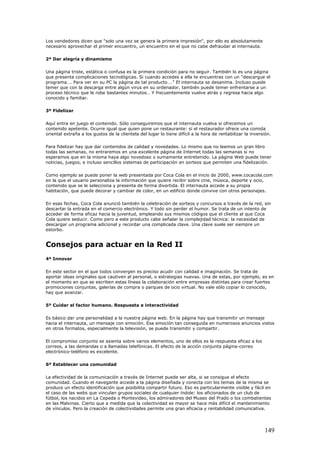Los vendedores dicen que "solo una vez se genera la primera impresión", por ello es absolutamente
necesario aprovechar el primer encuentro, un encuentro en el que no cabe defraudar al internauta.
2º Dar alegría y dinamismo
Una página triste, estática o confusa es la primera condición para no seguir. También lo es una página
que presenta complicaciones tecnológicas. Si cuando accedes a ella te encuentras con un "descargue el
programa…. Para ver en su PC la página de tal producto…." El internauta se desanima. Incluso puede
temer que con la descarga entre algún virus en su ordenador, también puede temer enfrentarse a un
proceso técnico que le robe bastantes minutos… Y frecuentemente vuelve atrás y regresa hacia algo
conocido y familiar.
3º Fidelizar
Aquí entra en juego el contenido. Sólo conseguiremos que el internauta vuelva si ofrecemos un
contenido apetente. Ocurre igual que quien pone un restaurante: si el restaurador ofrece una comida
oriental extraña a los gustos de la clientela del lugar lo tiene difícil a la hora de rentabilizar la inversión.
Para fidelizar hay que dar contenidos de calidad y novedades. Lo mismo que no leemos un gran libro
todas las semanas, no entraremos en una excelente página de Internet todas las semanas si no
esperamos que en la misma haya algo novedoso o sumamente entretenido. La página Web puede tener
noticias, juegos, e incluso sencillos sistemas de participación en sorteos que permiten una fidelización.
Como ejemplo se puede poner la web presentada por Coca Cola en el inicio de 2000, www.cocacola.com
en la que el usuario personaliza la información que quiere recibir sobre cine, música, deporte y ocio,
contenido que se le selecciona y presenta de forma divertida. El internauta accede a su propia
habitación, que puede decorar y cambiar de color, en un edificio donde convive con otros personajes.
En esas fechas, Coca Cola anunció también la celebración de sorteos y concursos a través de la red, sin
descartar la entrada en el comercio electrónico. Y todo sin perder el humor. Se trata de un intento de
acceder de forma eficaz hacia la juventud, empleando sus mismos códigos que el cliente al que Coca
Cola quiere seducir. Como pero a este producto cabe señalar la complejidad técnica: la necesidad de
descargar un programa adicional y recordar una complicada clave. Una clave suele ser siempre un
estorbo.
Consejos para actuar en la Red II
4º Innovar
En este sector en el que todos convergen es preciso acudir con calidad e imaginación. Se trata de
aportar ideas originales que cautiven al personal, o estrategias nuevas. Una de estas, por ejemplo, es en
el momento en que se escriben estas líneas la colaboración entre empresas distintas para crear fuertes
promociones conjuntas, galerías de compra o parques de ocio virtual. No vale sólo copiar lo conocido,
hay que avanzar.
5º Cuidar el factor humano. Respuesta e interactividad
Es básico dar una personalidad a la nuestra página web. En la página hay que transmitir un mensaje
hacia el internauta, un mensaje con emoción. Esa emoción tan conseguida en numerosos anuncios vistos
en otros formatos, especialmente la televisión, se puede transmitir y compartir.
El compromiso conjunto se asienta sobre varios elementos, uno de ellos es la respuesta eficaz a los
correos, a las demandas o a llamadas telefónicas. El efecto de la acción conjunta página-correo
electrónico-teléfono es excelente.
6º Establecer una comunidad
La efectividad de la comunicación a través de Internet puede ser alta, si se consigue el efecto
comunidad. Cuando el navegante accede a la página diseñada y conecta con los temas de la misma se
produce un efecto identificación que posibilita compartir futuro. Eso es particularmente visible y fácil en
el caso de las webs que vinculan grupos sociales de cualquier índole: los aficionados de un club de
fútbol, los nacidos en La Cepeda o Montevideo, los admiradores del Museo del Prado o los combatientes
en las Malvinas. Cierto que a medida que la colectividad es mayor se hace más difícil el mantenimiento
de vínculos. Pero la creación de colectividades permite una gran eficacia y rentabilidad comunicativa.
149
 