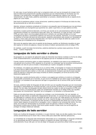 En este caso, lo que haríamos sería crear un programa (solo uno) que se encargaría de recoger de la
base de datos de la programación aquellos programas que son retransmitidos en las fechas que nos
interesan y de confeccionar una página donde aparecerían ordenados por cadena y por hora de
retransmisión. De este modo, podemos automatizar un proceso y desentendernos de un aspecto de la
página por unos meses.
Este hecho lo podríamos aplicar a otras situaciones: podemos preparar el horóscopo de todos los días,
las promociones de un sitio de e-comercio...
Además, tampoco resultaría complicado el introducir una pequeña caja de búsqueda que nos permitiera
dar rápidamente con el programa que queremos ver, saber a qué hora y en qué cadena se emite.
Volviendo a nuestro portal de televisión, en él hay una sección en la cual presentamos todas las series
actualmente emitidas con comentarios sobre ella, fotos, etc. Podríamos, en lugar de hacer una página
HTML por serie, hacer una única página dinámica en contacto con una base de datos en la cual
visualizamos las fotos y comentarios relativos a la serie que nos interesa. Asimismo, si lo que buscamos
es modificar el formato del texto de dicha sección, podemos automatizar este proceso sin necesidad de
cambiar a mano cada una de las etiquetas font y sin hacer uso de la hojas de estilo las cuales no son
reconocidas por la totalidad de los navegadores.
Otra serie de aspectos tales como la gestión de las lenguas, podrían ser fácilmente resueltos sin para
ello duplicar el número de páginas y buscar los textos a traducir penosamente entre el código HTML.
En realidad, a partir de estas herramientas, podemos plantearnos cuantas cosas queramos. El único
límite... nuestra imaginación
Lenguajes de lado servidor o cliente
El navegador es una especie de aplicación capaz de interpretar las órdenes recibidas en forma de código
HTML fundamentalmente y convertirlas en las páginas que son el resultado de dicha orden.
Cuando nosotros pinchamos sobre un enlace hipertexto, en realidad lo que pasa es que establecemos
una petición de un archivo HTML residente en el servidor (un ordenador que se encuentra continuamente
conectado a la red) el cual es enviado e interpretado por nuestro navegador (el cliente).
Sin embargo, si la página que pedimos no es un archivo HTML, el navegador es incapaz de interpretarla
y lo único que es capaz de hacer es salvarla en forma de archivo. Es por ello que, si queremos emplear
lenguajes accesorios para realizar un sitio web, es absolutamente necesario que sea el propio servidor
quien los ejecute e interprete para luego enviarlos al cliente (navegador) en forma de archivo HTML
totalmente legible por él.
De modo que, cuando pinchamos sobre un enlace a una pagina que contiene un script en un lenguaje
comprensible unicamente por el servidor, lo que ocurre en realidad es que dicho script es ejecutado por
el servidor y el resultado de esa ejecucion da lugar a la generacion de un archivo HTML que es enviado
al cliente.
Así pues, podemos hablar de lenguajes de lado servidor que son aquellos lenguajes que son reconocidos,
ejecutados e interpretados por el propio servidor y que se envían al cliente en un formato comprensible
para él. Por otro lado, los lenguajes de lado cliente (entre los cuales no sólo se encuentra el HTML sino
también el Java y el JavaScript los cuales son simplemente incluidos en el código HTML) son aquellos
que pueden ser directamente "digeridos" por el navegador y no necesitan un pretratamiento.
Cada uno de estos tipos tiene por supuesto sus ventajas y sus inconvenientes. Así, por ejemplo, un
lenguaje de lado cliente es totalmente independiente del servidor, lo cual permite que la página pueda
ser albergada en cualquier sitio sin necesidad de pagar más ya que, por regla general, los servidores que
aceptan páginas con scripts de lado servidor son en su mayoría de pago o sus prestaciones son muy
limitadas. Inversamente, un lenguaje de lado servidor es independiente del cliente por lo que es mucho
menos rígido respecto al cambio de un navegador a otro o respecto a las versiones del mismo. Por otra
parte, los scripts son almacenados en el servidor quien los ejecuta y traduce a HTML por lo que
permanecen ocultos para el cliente. Este hecho puede resultar a todas luces una forma legítima de
proteger el trabajo intelectual realizado.
Lenguajes de lado servidor
Existe una multitud de lenguajes concebidos o no para Internet. Cada uno de ellos explota más a fondo
ciertas características que lo hacen más o menos útiles para desarrollar distintas aplicaciones.
La versatilidad de un lenguaje está íntimamente relacionada con su complejidad. Un lenguaje complicado
en su aprendizaje permite en general el realizar un espectro de tareas más amplio y más
profundamente. Es por ello que a la hora de elegir el lenguaje que queremos utilizar tenemos que saber
151
 