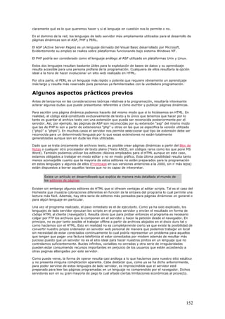 claramente qué es lo que queremos hacer y si el lenguaje en cuestión nos lo permite o no.
En el dominio de la red, los lenguajes de lado servidor más ampliamente utilizados para el desarrollo de
páginas dinámicas son el ASP, PHP y PERL.
El ASP (Active Server Pages) es un lenguaje derivado del Visual Basic desarrollado por Microsoft.
Evidentemente su empleo se realiza sobre plataformas funcionando bajo sistema Windows NT.
El PHP podría ser considerado como el lenguaje análogo al ASP utilizado en plataformas Unix y Linux.
Estos dos lenguajes resultan bastante útiles para la explotación de bases de datos y su aprendizaje
resulta accesible para una persona profana de la programación. Cualquiera de ellos resultaría la opción
ideal a la hora de hacer evolucionar un sitio web realizado en HTML.
Por otra parte, el PERL es un lenguaje más rápido y potente que requiere obviamente un aprendizaje
más largo y resulta más reservado para personas ya familiarizadas con la verdadera programación.
Algunos aspectos prácticos previos
Antes de lanzarnos en las consideraciones teóricas relativas a la programación, resultaría interesante
aclarar algunas dudas que puede presentarse referentes a cómo escribir y publicar páginas dinámicas.
Para escribir una página dinámica podemos hacerlo del mismo modo que si lo hiciésemos en HTML. En
realidad, el código está constituido exclusivamente de texto y lo único que tenemos que hacer por lo
tanto es guardar el archivo texto con una extensión que pueda ser reconocida posteriormente por el
servidor. Así, por ejemplo, las páginas de ASP son reconocidas por su extensión "asp" del mismo modo
que las de PHP lo son a partir de extensiones "php" u otras en las que se especifica la versión utilizada
("php3" o "php4"). En muchos casos el servidor nos permite seleccionar qué tipo de extensión debe ser
reconocida para un determinado lenguaje por lo que estas extensiones no están totalmente
generalizadas aunque son sin duda las más utilizadas.
Dado que se trata únicamente de archivos texto, es posible crear páginas dinámicas a partir del Bloc de
Notas o cualquier otro procesador de texto plano (Texto ASCII, sin códigos raros como los que pone MS
Word). También podemos utilizar los editores clásicos empleados para el HTML aunque en este caso,
estamos obligados a trabajar en modo editar y no en modo gráfico. Esta última posibilidad resulta tanto
menos aconsejable cuanto que la mayoría de estos editores no están preparados para la programación
en estos lenguajes y algunos de ellos (Frontpage en sus versiones anteriores a la 2000, sin ir más lejos)
están dispuestos a borrar aquellos textos que no es capaz de interpretar.
Existe un artículo en desarrolloweb que explica de manera más detallada el mundo de
los editores de páginas
Existen sin embargo algunos editores de HTML que si ofrecen ventajas al editar scripts. Tal es el caso del
Homesite que muestra coloraciones diferentes en función de la sintaxis del programa lo cual permite una
lectura más fácil. Además, hay otra serie de editores más pensados para páginas dinámicas en general o
para algún lenguaje en particular.
Una vez el programa realizado, el paso inmediato es el de ejecutarlo. Como ya ha sido explicado, los
lenguajes de lado servidor ejecutan los scripts en el propio servidor y envían el resultado en forma de
código HTML al cliente (navegador). Resulta obvio que para probar entonces el programa es necesario
colgar por FTP los archivos que lo componen en el servidor y hacer la petición desde el navegador. En
principio, no es por tanto posible el trabajar offline a partir de archivos alojados en el disco duro tal y
como hacíamos con el HTML. Esto en realidad no es completamente cierto ya que existe la posibilidad de
convertir nuestro propio ordenador en servidor web personal de manera que podemos trabajar en local
sin necesidad de estar conectados continuamente lo cual podría representar un problema para aquellos
que tengan que pagar una factura telefónica al estar conectados por modem además de resultar más
juicioso puesto que un servidor no es el sitio ideal para hacer nuestros pinitos en un lenguaje que no
controlamos suficientemente. Bucles infinitos, variables no cerradas y otra serie de irregularidades
pueden estar consumiendo recursos importantes en perjuicio de los usuarios que estén accediendo a
otras paginas albergadas por este servidor.
Como puede verse, la forma de operar resulta casi análoga a lo que hacíamos para nuestro sitio estático
y no presenta ninguna complicación aparente. Cabe destacar que, como ya se ha dicho anteriormente,
para poder servirse de estos lenguajes de lado servidor, es imprescindible que el servidor esté
preparado para leer las páginas programadas en un lenguaje no comprendido por el navegador. Dichos
servidores son en su gran mayoría de pago lo cual añade ciertas limitaciones económicas al proyecto.
152
 
