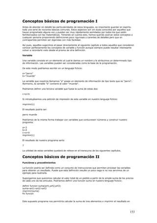 Conceptos básicos de programación I
Antes de abordar en detalle las particularidades de estos lenguajes, es importante guardar en espíritu
toda una serie de nociones básicas comunes. Estos aspectos son sin duda conocidos por aquellos que
hayan programado alguna vez y pueden ser muy rápidamente asimilados por todos los que estén
familiarizados con las matemáticas. Teniendo en cuenta esto, hemos querido acercar estos conceptos a
cualquier persona proponiendo definiciones poco rigurosas y carentes de detalles pero que en
contrapartida permiten ser digeridas con más facilidad.
Así pues, aquellos sugerimos el pasar directamente al siguiente capítulo a todos aquellos que consideren
conocer perfectamente los conceptos de variable y función aunque siempre puede resultar interesante
volver a recordarlo visto desde el prisma de otra definición.
Variable
Una variable consiste en un elemento al cual le damos un nombre y le atribuimos un determinado tipo
de información. Las variables pueden ser consideradas como la base de la programación.
De este modo podríamos escribir en un lenguaje ficticio:
a="perro"
b="muerde"
La variable que nosotros llamamos "a" posee un elemento de información de tipo texto que es "perro".
Asimismo, la variable "b" contiene el valor "muerde".
Podríamos definir una tercera variable que fuese la suma de estas dos:
c=a+b
Si introdujésemos una petición de impresión de esta variable en nuestro lenguaje ficticio:
imprimir(c)
El resultado podría ser:
perro muerde
Podríamos de la misma forma trabajar con variables que contuviesen números y construir nuestro
programa:
a=3
b=4
c=a+b
imprimir(c)
El resultado de nuestro programa sería:
7
La utilidad de estas variables quedará de relieve en el transcurso de los siguientes capítulos.
Conceptos básicos de programación II
Funciónes y procedimientos
La función podría ser definida como un conjunto de instrucciones que permiten procesar las variables
para obtener un resultado. Puede que esta definición resulte un poco vaga si no nos servimos de un
ejemplo para ilustrarla.
Supongamos que queremos calcular el valor total de un pedido a partir de la simple suma de los precios
de cada uno de los artículos. Podríamos definir una función suma en nuestro lenguaje ficticio:
definir funcion suma(art1,art2,art3)
suma=art1+art2+art3
imprimir(suma)
fin funcion
Este supuesto programa nos permitiría calcular la suma de tres elementos e imprimir el resultado en
153
 