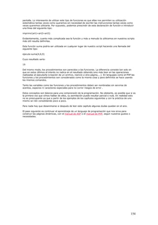pantalla. Lo interesante de utilizar este tipo de funciones es que ellas nos permiten su utilización
sistemática tantas veces como queramos sin necesidad de escribir las instrucciones tantas veces como
veces queremos utilizarla. Por supuesto, podemos prescindir de esta declaración de función e introducir
una línea del siguiente tipo:
imprimir(art1+art2+art3)
Evidentemente, cuanto más complicada sea la función y más a menudo la utilicemos en nuestros scripts
más útil resulta definirlas.
Esta función suma podría ser utilizada en cualquier lugar de nuestro script haciendo una llamada del
siguiente tipo:
ejecuta suma(4,6,9)
Cuyo resultado sería:
19
Del mismo modo, los procedimientos son parecidos a las funciones. La diferencia consiste tan solo en
que en estos últimos el interés no radica en el resultado obtenido sino más bien en las operaciones
realizadas al ejecutarla (creación de un archivo, reenvío a otra página,...). En lenguajes como el PHP las
funciones y los procedimientos son considerados como la misma cosa y para definirlos se hace usando
los mismos comandos.
Tanto las variables como las funciones y los procedimientos deben ser nombradas sin servirse de
acentos, espacios ni caracteres especiales para no correr riesgos de error .
Estos conceptos son básicos para una comprensión de la programación. No obstante, es posible que si es
la primera vez que oímos hablar de ellos, su asimilación puede resultar parcial o nula. En realidad esto
no es preocupante ya que a partir de los ejemplos de los capítulos siguientes y con la práctica de uno
mismo se irán consolidando poco a poco.
Para nada hay que desanimarse si después de leer este capítulo algunas dudas quedan en el aire.
El paso siguiente es continuar el aprendizaje de un lenguaje de programación que nos sirva para
construir las páginas dinámicas, con el manual de ASP o el manual de PHP, según nuestros gustos o
necesidades.
154
 