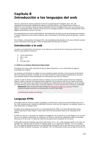 Capitulo 8
Introducción a los lenguajes del web
Vamos a estudiar de manera global el mundo de la programación de páginas web. Para ello
empezaremos estudiando rápidamente algunos conceptos básicos, que seguramente muchos ya
sabremos, como el marco donde la web se desarrolla, qué es una página web, cómo se construye una
página y el lenguaje HTML. Además veremos qué es una página estática y dinámica distinguiendo entre
páginas dinámicas de cliente y servidor.
Nos detendremos con mayor profundidad en la presentación de cada uno de los lenguajes que tenemos
a nuestra disposición para construir páginas web, enmarcados en el ámbito donde se ejecutan: cliente o
servidor.
Para finalizar, conoceremos el lenguaje XML y las tecnologías relacionadas con él, para entender porqué
es tan importante este lenguaje y cómo se desarrollan las webs que lo utilizan.
Introducción a la web
La web se encuadra dentro de Internet, no es más que un servicio de los muchos que presta la Red,
entre los que podemos encontrar
• Correo electrónico
• IRC o chat
• FTP
• El propio web
1.1 Web es un sistema Hipertexto/Hipermedia
El sistema con el que está construido el web se llama hipertexto y es un entramado de páginas
conectadas con enlaces.
Los sistemas de hipertexto se utilizan en otros contextos aparte del web, como la ayuda del Windows.
Son muy fáciles de utilizar y también es muy fácil encontrar lo que buscamos rápidamente, gracias a
que pulsando enlaces vamos accediendo a la información que más nos interesa.
La web no solo se limita a presentar textos y enlaces, sino que también puede ofrecernos imágenes,
videos, sonido y todo tipo de presentaciones, llegando a ser el servicio más rico en medios que tiene
Internet. Por esta razón, para referirnos al sistema que implementa el web (hipertexto), se ha acuñado
un nuevo término que es hipermedia, haciendo referencia a que el web permite contenidos multimedia.
Referencia: Esta introducción está extraída del Manual de Publicar en Internet. En dicho
manual se puede encontrar una introducción a la web más amplia.
Ir al Manual de Publicar en Internet.
Lenguaje HTML
Una página web la vemos en nuestro navegador, o cliente web, y parece una sola entidad, pero no es
así, está compuesta por multitud de diferentes ficheros, como son las imágenes, los posibles vídeos y lo
más importante: el código fuente.
El código de las páginas está escrito en un lenguaje llamado HTML, que indica básicamente donde
colocar cada texto, cada imagen o cada video y la forma que tendrán estos al ser colocados en la
página.
El HTML se creó en un principio con objetivos divulgativos. No se pensó que la web llegara a ser un área
de ocio con carácter multimedia, de modo que, el HTML se creó sin dar respuesta a todos los posibles
usos que se le iba a dar y a todos los colectivos de gente que lo utilizarían en un futuro.
el lenguaje consta de etiquetas que tienen esta forma <B> o <P>. Cada etiqueta significa una cosa, por
ejemplo <B> significa que se escriba en negrita (bold) o <P> significa un párrafo, <A> es un enlace,
etc. Casi todas las etiquetas tienen su correspondiente etiqueta de cierre, que indica que a partir de ese
punto no debe de afectar la etiqueta. Por ejemplo </B> se utiliza para indicar que se deje de escribir en
155
 