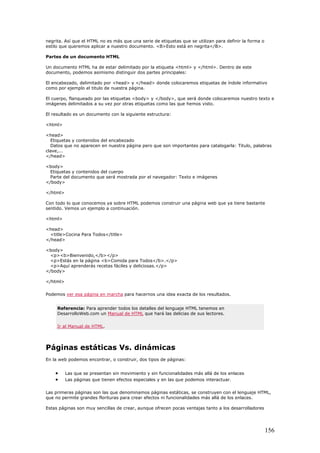 negrita. Así que el HTML no es más que una serie de etiquetas que se utilizan para definir la forma o
estilo que queremos aplicar a nuestro documento. <B>Esto está en negrita</B>.
Partes de un documento HTML
Un documento HTML ha de estar delimitado por la etiqueta <html> y </html>. Dentro de este
documento, podemos asimismo distinguir dos partes principales:
El encabezado, delimitado por <head> y </head> donde colocaremos etiquetas de índole informativo
como por ejemplo el titulo de nuestra página.
El cuerpo, flanqueado por las etiquetas <body> y </body>, que será donde colocaremos nuestro texto e
imágenes delimitados a su vez por otras etiquetas como las que hemos visto.
El resultado es un documento con la siguiente estructura:
<html>
<head>
Etiquetas y contenidos del encabezado
Datos que no aparecen en nuestra página pero que son importantes para catalogarla: Titulo, palabras
clave,...
</head>
<body>
Etiquetas y contenidos del cuerpo
Parte del documento que será mostrada por el navegador: Texto e imágenes
</body>
</html>
Con todo lo que conocemos ya sobre HTML podemos construir una página web que ya tiene bastante
sentido. Vemos un ejemplo a continuación.
<html>
<head>
<title>Cocina Para Todos</title>
</head>
<body>
<p><b>Bienvenido,</b></p>
<p>Estás en la página <b>Comida para Todos</b>.</p>
<p>Aquí aprenderás recetas fáciles y deliciosas.</p>
</body>
</html>
Podemos ver esa página en marcha para hacernos una idea exacta de los resultados.
Referencia: Para aprender todos los detalles del lenguaje HTML tenemos en
DesarrolloWeb.com un Manual de HTML que hará las delicias de sus lectores.
Ir al Manual de HTML.
Páginas estáticas Vs. dinámicas
En la web podemos encontrar, o construir, dos tipos de páginas:
• Las que se presentan sin movimiento y sin funcionalidades más allá de los enlaces
• Las páginas que tienen efectos especiales y en las que podemos interactuar.
Las primeras páginas son las que denominamos páginas estáticas, se construyen con el lenguaje HTML,
que no permite grandes florituras para crear efectos ni funcionalidades más allá de los enlaces.
Estas páginas son muy sencillas de crear, aunque ofrecen pocas ventajas tanto a los desarrolladores
156
 