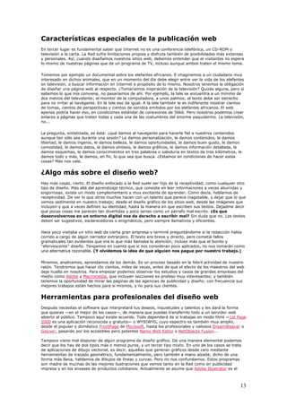 Características especiales de la publicación web
En tercer lugar es fundamental saber que Internet no es una conferencia telefónica, un CD-ROM o
televisión a la carta. La Red sufre limitaciones propias y disfruta también de posibilidades más extensas
y personales. Así, cuando diseñamos nuestros sitios web, debemos entender que el visitantes no espera
lo mismo de nuestras páginas que de un programa de TV, incluso aunque ambos traten el mismo tema.
Tomemos por ejemplo un documental sobre los elefantes africanos. E imaginemos a un ciudadano muy
interesado en dichos animales, que en un momento del día debe elegir entre ver la vida de los elefantes
en televisión, o buscar información en Internet a propósito de lo mismo. Nosotros tenemos la obligación
de diseñar una página web al respecto. ¿Tomaríamos inspiración de la televisión? Quizás alguna, pero si
sabemos lo que nos conviene, no pasaríamos de ahí. Por ejemplo, la tele se encuentra a un mínimo de
dos metros del televidente; el monitor de la computadora, a unos palmos; el texto debe ser estrecho
para no irritar al navegante. En la tele eso da igual. A la tele también le es indiferente mostrar cientos
de tomas, cientos de perspectivas y cientos de sonidos emitidos por los elefantes africanos. El web
apenas podría hacer eso, en condiciones estándar de conexiones de 56kb. Pero nosotros podemos crear
enlaces a páginas que traten todas y cada una de las costumbres del enorme paquidermo. La televisión,
no...
La pregunta, sintetizada, es ésta: ¿qué damos al navegante para hacerle fiel a nuestros contenidos
aunque tan sólo sea durante una sesión? Le damos personalización, le damos contenidos, le damos
libertad, le damos ingenio, le damos belleza, le damos oportunidades, le damos buen gusto, le damos
comodidad, le damos datos, le damos síntesis, le damos gráficos, le damos información detallada, le
damos esquemas, le damos conocimientos en tres palabras o sabiduría en textos de tres kilómetros, le
damos todo y más, le damos, en fin, lo que sea que busca. ¿Estamos en condiciones de hacer estas
cosas? Más nos vale.
¿Algo más sobre el diseño web?
Hay más cosas, cierto. El diseño enfocado a la Red suele ser hijo de la receptividad, como cualquier otro
tipo de diseño. Más allá del aprendizaje técnico, que consiste en leer informaciones a veces aburridas y
engorrosas, existe un modo complementario y muy excitante de aprender. Como decía, hablamos de
receptividad. De ver lo que otros muchos hacen con un talento que parece inagotable, y dejar que lo que
vemos sedimente en nuestro trabajo; desde el diseño gráfico de los sitios web, desde las imágenes que
incluyen y que a veces definen su identidad, hasta la manera en que escriben sus textos. Dejadme decir
que pocas cosas me parecen tan divertidas y poco serias como un párrafo mal escrito. ¿Es que
desenvolvernos en un entorno digital nos da derecho a escribir mal? Sin duda que no. Los textos
deben ser sugestivos, esclarecedores o enigmáticos, pero siempre llamativos y eficientes.
Hace poco visitaba un sitio web de cierta gran empresa y terminé preguntándome si la redacción había
corrido a cargo de algún narrador extranjero. El texto era breve y directo, pero cometía fallos
gramaticales tan evidentes que era lo que más llamaba la atención; incluso más que el bonito y
“efervescente” diseño. Tengamos en cuenta que si nos consideran poco aplicados, no nos tomarán como
una alternativa razonable. (Y olvidemos la idea de que alguien nos pague por nuestro trabajo.)
Miremos, analicemos, aprendamos de los demás. Es un proceso basado en la febril actividad de nuestro
ratón. Tendremos que hacer clic cientos, miles de veces, antes de que el efecto de los maestros del web
deje huella en nosotros. Para empezar podemos observar los estudios y casos de grandes empresas del
medio como Adobe y Macromedia, que incluyen secciones ex profeso muy interesantes; y también
tenemos la oportunidad de mirar las páginas de las agencias de publicidad y diseño; con frecuencia sus
mejores trabajos están hechos para sí mismos, y no para sus clientes.
Herramientas para profesionales del diseño web
Después necesitas el software que interpretará tus deseos, inquietudes y talentos y les dará la forma
que quieras —en el mejor de los casos—, de manera que puedas transferirlo todo a un servidor web
abierto al público. Tampoco aquí existe acuerdo. Todo dependerá de si trabajas en modo html —1st Page
2000 es una aplicación reconocida y gratuita— o WYSIWYG, cuyo espectro es también muy amplio,
desde el popular y doméstico FrontPage de Microsoft, hasta los profesionales y valiosos DreamWeaver o
GoLive!, pasando por los accesibles pero potentes Namo Web Editor o NetObjects Fusion...
Tampoco viene mal disponer de algún programa de diseño gráfico. De una manera elemental podemos
decir que los hay de dos tipos más o menos puros, y un tercer tipo mixto. En uno de los casos se trata
de aplicaciones de dibujo vectorial, es decir, aquellas que generan gráficos desde cero mediante
herramientas de trazado geométrico, fundamentalmente, pero también a mano alzada; dicho de una
forma más llana, hablamos de dibujos de líneas y curvas. Pero no nos confundamos. Estos programas
son madre de muchas de las mejores ilustraciones que vemos tanto en la Red como en publicidad
impresa y en los envases de productos cotidianos. Actualmente se asume que Adobe Illustrator es el
13
 