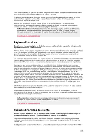 como a los visitantes, ya que sólo se pueden presentar textos planos acompañados de imágenes y a lo
sumo contenidos multimedia como pueden ser videos o sonidos
El segundo tipo de páginas se denomina página dinámica. Una página es dinámica cuando se incluye
cualquier efecto especial o funcionalidad y para ello es necesario utilizar otros lenguajes de
programación, aparte del simple HTML.
Mientras que las páginas estáticas todo el mundo se las puede imaginar y no merecen más
explicaciones, las páginas dinámicas son más complejas y versátiles. Para aclarar este concepto,
veremos con detalle a continuación qué son las páginas dinámicas.
Referencia: En DesarrolloWeb.com tenemos otro manual que explica también las diferencias
entre páginas estáticas y dinámicas, pero desde otro punto de vista. El manual también
introduce seriamente en el concepto de página dinámica y puede ser de utilidad su lectura.
Ir al Manual de páginas dinámicas.
Páginas dinámicas
Como hemos visto, una página es dinámica cuando realiza efectos especiales o implementa
alguna funcionalidad o interactividad.
Además, hemos visto que para programar una página dinámica necesitaremos otros lenguajes aparte del
HTML. Sin embargo, nunca hay que olvidarse del HTML, ya que éste es la base del desarrollo web:
generalmente al escribir una página dinámica el código de los otros lenguajes de programación se
incluye embebido dentro del mismo código HTML.
Una razón por la que construiremos una página dinámica es la simple vistosidad que pueden alcanzar los
trabajos, ya que podemos hacer presentaciones más entretenidas de las que se consiguen utilizando
únicamente HTML. Pero vamos a ver con calma algunas razones menos obvias pero más importantes.
Supongamos que hemos decidido realizar un portal de televisión donde una de las informaciones
principales a proveer podría ser la programación semanal. Efectivamente, esta información suele ser
dada por las televisiones con meses de antelación y podría ser muy fácilmente almacenada en una base
de datos. Si trabajásemos con páginas HTML, tendríamos que construir una página independiente para
cada semana en la cual introduciríamos "a mano" cada uno de los programas de cada una de las
cadenas. Asimismo, cada semana nos tendríamos que acordar de descolgar la página de la semana
pasada y colgar la de la actual. Todo esto podría ser fácilmente resuelto mediante páginas dinámicas. En
este caso, lo que haríamos sería crear un programa (solo uno) que se encargaría de recoger de la base
de datos de la programación aquellos programas que son retransmitidos en las fechas que nos interesan
y de confeccionar una página donde aparecerían ordenados por cadena y por hora de retransmisión. De
este modo, podemos automatizar un proceso y desentendernos de un aspecto de la página por unos
meses.
Este hecho lo podríamos aplicar a otras situaciones: podemos preparar el horóscopo de todos los días,
las promociones de un sitio de e-comercio...
Podemos hacer una clasificación a las páginas dinámicas en función de dónde se lleva a cabo el
procesamiento de la página, es decir, el computador que cargará con el peso adicional que supone que
la página realice efectos y funcionalidades.
Referencia: Cabe señalar también en este punto la existencia de otro manual que explica el
concepto de página dinámica. Puede ser de utilidad su lectura.
Ir al Manual de páginas dinámicas.
Páginas dinámicas de cliente
Son las páginas dinámicas que se procesan en el cliente. En estas páginas toda la carga de
procesamiento de los efectos y funcionalidades la soporta el navegador.
Usos típicos de las páginas de cliente son efectos especiales para webs como rollovers o control de
ventanas, presentaciones en las que se pueden mover objetos por la página, control de formularios,
cálculos, etc.
El código necesario para crear los efectos y funcionalidades se incluye dentro del mismo archivo HTML y
157
 