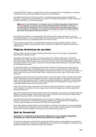 es llamado SCRIPT. Cuando una página HTML contiene scripts de cliente, el navegador se encarga de
interpretarlos y ejecutarlos para realizar los efectos y funcionalidades.
Las páginas dinámicas de cliente se escriben en dos lenguajes de programación principalmente:
Javascript y Visual Basic Script (VBScript), que veremos en detalle más adelante. También veremos el
concepto de DHTML y conoceremos las CSS.
Nota: Flash es una tecnología, y un programa, para crear efectos especiales en páginas web.
Con Flash también conseguimos hacer páginas dinámicas del lado del cliente. Como este
manual explica los lenguajes del web, no hemos incluido el Flash por ninguna parte, porque
no es un lenguaje. Sin embargo, si tuvieramos que catalogarlo en algún sitio quedaría dentro
del ámbito de las páginas dinámicas de cliente.
Las páginas del cliente son muy dependientes del sistema donde se están ejecutando y esa es su
principal desventaja, ya que cada navegador tiene sus propias características, incluso cada versión, y lo
que puede funcionar en un navegador puede no funcionar en otro.
Como ventaja se puede decir que estas páginas descargan al servidor algunos trabajos, ofrecen
respuestas inmediatas a las acciones del usuario y permiten la utilización de algunos recursos de la
máquina local.
Páginas dinámicas de servidor
Podemos hablar también de páginas dinámicas del servidor, que son reconocidas, interpretadas y
ejecutadas por el propio servidor.
Las páginas del servidor son útiles en muchas ocasiones. Con ellas se puede hacer todo tipo de
aplicaciones web. Desde agendas a foros, sistemas de documentación, estadísticas, juegos, chats, etc.
Son especialmente útiles en trabajos que se tiene que acceder a información centralizada, situada en
una base de datos en el servidor, y cuando por razones de seguridad los cálculos no se pueden realizar
en el ordenador del usuario.
Es importante destacar que las páginas dinámicas de servidor son necesarias porque para hacer la
mayoría de las aplicaciones web se debe tener acceso a muchos recursos externos al ordenador del
cliente, principalmente bases de datos alojadas en servidores de Internet. Un caso claro es un banco: no
tiene ningún sentido que el cliente tenga acceso a toda la base de datos, sólo a la información que le
concierne.
Las páginas dinámicas del servidor se suelen escribir en el mismo archivo HTML, mezclado con el código
HTML, al igual que ocurría en las páginas del cliente. Cuando una página es solicitada por parte de un
cliente, el servidor ejecuta los scripts y se genera una página resultado, que solamente contiene código
HTML. Este resultado final es el que se envía al cliente y puede ser interpretado sin lugar a errores ni
incompatibilidades, puesto que sólo contiene HTML
Luego es el servidor el que maneja toda la información de las bases de datos y cualquier otro recurso,
como imágenes o servidores de correo y luego envía al cliente una página web con los resultados de
todas las operaciones.
Para escribir páginas dinámicas de servidor existen varios lenguajes, que veremos con detenimiento más
adelante. Common Gateway Interface (CGI) comúnmente escritos en Perl, Active Server Pages (ASP),
Hipertext Preprocesor (PHP), y Java Server Pages (JSP).
Las ventajas de este tipo de programación son que el cliente no puede ver los scripts, ya que se
ejecutan y transforman en HTML antes de enviarlos. Además son independientes del navegador del
usuario, ya que el código que reciben es HTML fácilmente interpretable.
Como desventajas se puede señalar que será necesario un servidor más potente y con más capacidades
que el necesario para las páginas de cliente. Además, estos servidores podrán soportar menos usuarios
concurrentes, porque se requerirá más tiempo de procesamiento para cada uno.
Qué es Javascript
Javascript es un lenguaje de programación utilizado para crear pequeños programitas
encargados de realizar acciones dentro del ámbito de una página web.
Se trata de un lenguaje de programación del lado del cliente, porque es el navegador el que soporta la
carga de procesamiento. Gracias a su compatibilidad con la mayoría de los navegadores modernos, es el
lenguaje de programación del lado del cliente más utilizado.
158
 