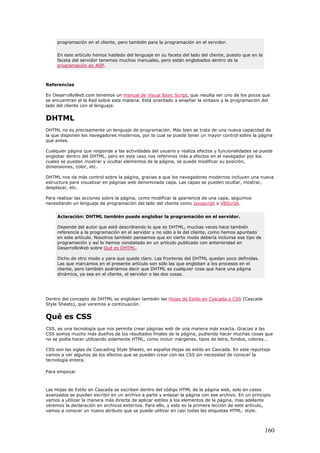 programación en el cliente, pero también para la programación en el servidor.
En este artículo hemos hablado del lenguaje en su faceta del lado del cliente, puesto que en la
faceta del servidor tenemos muchos manuales, pero están englobados dentro de la
programación en ASP.
Referencias
En DesarrolloWeb.com tenemos un manual de Visual Basic Script, que resulta ser uno de los pocos que
se encuentran el la Red sobre esta materia. Está orientado a enseñar la sintaxis y la programación del
lado del cliente con el lenguaje.
DHTML
DHTML no es precisamente un lenguaje de programación. Más bien se trata de una nueva capacidad de
la que disponen los navegadores modernos, por la cual se puede tener un mayor control sobre la página
que antes.
Cualquier página que responde a las actividades del usuario y realiza efectos y funcionalidades se puede
englobar dentro del DHTML, pero en este caso nos referimos más a efectos en el navegador por los
cuales se pueden mostrar y ocultar elementos de la página, se puede modificar su posición,
dimensiones, color, etc.
DHTML nos da más control sobre la página, gracias a que los navegadores modernos incluyen una nueva
estructura para visualizar en páginas web denominada capa. Las capas se pueden ocultar, mostrar,
desplazar, etc.
Para realizar las acciones sobre la página, como modificar la apariencia de una capa, seguimos
necesitando un lenguaje de programación del lado del cliente como Javascript o VBScript.
Aclaración: DHTML también puede englobar la programación en el servidor.
Depende del autor que esté describiendo lo que es DHTML, muchas veces hace también
referencia a la programación en el servidor y no sólo a la del cliente, como hemos apuntado
en este artículo. Nosotros también pensamos que en cierto modo debería incluirse ese tipo de
programación y así lo hemos constatado en un artículo publicado con anterioridad en
DesarrolloWeb sobre Qué es DHTML.
Dicho de otro modo y para que quede claro. Las fronteras del DHTML quedan poco definidas.
Las que marcamos en el presente artículo son sólo las que engloban a los procesos en el
cliente, pero también podríamos decir que DHTML es cualquier cosa que hace una página
dinámica, ya sea en el cliente, el servidor o las dos cosas.
Dentro del concepto de DHTML se engloban también las Hojas de Estilo en Cascada o CSS (Cascade
Style Sheets), que veremos a continuación.
Qué es CSS
CSS, es una tecnología que nos permite crear páginas web de una manera más exacta. Gracias a las
CSS somos mucho más dueños de los resultados finales de la página, pudiendo hacer muchas cosas que
no se podía hacer utilizando solamente HTML, como incluir márgenes, tipos de letra, fondos, colores...
CSS son las siglas de Cascading Style Sheets, en español Hojas de estilo en Cascada. En este reportaje
vamos a ver algunos de los efectos que se pueden crear con las CSS sin necesidad de conocer la
tecnología entera.
Para empezar
Las Hojas de Estilo en Cascada se escriben dentro del código HTML de la página web, solo en casos
avanzados se pueden escribir en un archivo a parte y enlazar la página con ese archivo. En un principio
vamos a utilizar la manera más directa de aplicar estilos a los elementos de la página, mas adelante
veremos la declaración en archivos externos. Para ello, y esto es la primera lección de este artículo,
vamos a conocer un nuevo atributo que se puede utilizar en casi todas las etiquetas HTML: style.
160
 