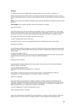 Ejemplo:
<p style="color:green;font-weight:bold">El párrafo saldrá con color verde y en negrita</p>
Dentro del atributo style se deben indicar los atributos de estilos CSS separados por punto y coma (;).
Durante este artículo vamos a conocer muchos atributos de CSS, los dos primeros que hemos visto aquí
son:
Color: indica el color del contenido la etiqueta donde estemos utilizándolo, generalmente indica el color
del texto.
Font-weight: indica el grosor del texto. Bold sirve para poner en negrita.
Color en los enlaces
Con HTML definimos el color de los enlaces en la etiqueta <body>, con lo atributos link, vlink y alink.
Esto nos permite cambiar el color de los enlaces para todo el documento, pero ¿Y si queremos cambiar
el color de un enlace en concreto, para que tenga otro color que el definido en la etiqueta <body>?
Para hacer esto utilizaremos el atributo style dentro del enlace:
<a href="mienlace.html" style="color:red">
Así saldrá el enlace en color rojo, independientemente de lo definido para todo el documento.
Espaciado entre líneas
Con CSS podemos definir el espacio que hay entre cada línea del documento, utilizando el atributo line-
height. Por ejemplo, podemos definir que para todo un párrafo el espacio entre cada una de sus líneas
sea 25 pixels:
<p style="line-height: 25px;">
Un párrafo normal en el que cada una de las líneas está separada 25 pixels de la otra. Hay que poner
suficiente texto como para que se vean 2 líneas, así saldrán separadas
</p>
Espaciado entre caracteres
Se puede definir también el espacio entre cada carácter. Esto se hace con el atributo de CSS letter-
spacing. Veamos un ejemplo:
<p style="letter-spacing:12cm">
Este párrafo tiene las letras espaciadas por 1 centímetro.
</p>
Este atributo, al igual que ocurre con muchos otros de CSS, no está soportado por todos los
navegadores. En concreto Netscape, en su versión 4 todavía no lo incluye.
Enlaces sin subrayado
Uno de los efectos más significativos y fáciles de realizar con CSS es eliminar el subrayado de los
enlaces de una página web. Existe un atributo que sirve para definir la decoración de un texto, si está
subrayado, tachado, o si no tiene ninguna de estas "decoraciones". Es el atributo text-decoration, en
este caso indicaremos en un enlace que no queremos decoración:
<a href="mipagina.html" style="text-decoration:none">
Incluir estilos para todo un sitio web
Una de las características más potentes de la programación con hojas de estilo consiste en definir los
estilos de todo un sitio web. Esto se consigue creando un archivo donde tan sólo colocamos las
161
 