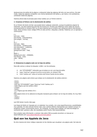 declaraciones de estilos de la página y enlazando todas las páginas del sitio con ese archivo. De este
modo, todas las páginas comparten una misma declaración de estilos y, por tanto, si la cambiamos,
cambiarán todas las páginas.
Veamos ahora todo el proceso para incluir estilos con un fichero externo.
1- Creamos el fichero con la declaración de estilos
Es un fichero de texto normal, que puede tener cualquier extensión, aunque le podemos asignar la
extensión .css para aclararnos qué tipo de archivo es. El texto que debemos incluir debe ser escrito
exclusivamente en sintaxis CSS, es un poco distinta que la sintaxis que utilizamos dentro del atributo
style. Sería erróneo incluir código HTML en este archivo: etiquetas y demás. Podemos ver un ejemplo a
continuación.
P {
font-size : 12pt;
font-family : arial,helvetica;
font-weight : normal;
}
H1 {
font-size : 36pt;
font-family : verdana,arial;
text-decoration : underline;
text-align : center;
background-color : Teal;
}
BODY {
background-color : #006600;
font-family : arial;
color : White;
}
2- Enlazamos la página web con la hoja de estilos
Para ello vamos a colocar la etiqueta <LINK> con los atributos
• rel="STYLESHEET" indicando que el enlace es con una hoja de estilo.
• type="text/css" porque el archivo es de texto, en sintaxis CSS.
• href="estilos.css" indica el nombre del fichero fuente de los estilos.
Veamos una página web entera que enlaza con la declaración de estilos anterior:
<html>
<head>
<link rel="STYLESHEET" type="text/css" href="estilos.css">
<title>Página que lee estilos</title>
</head>
<body>
<h1>Página que lee estilos</h1>
<p>
Esta página tiene en la cabecera la etiqueta necesaria para enlazar con la hoja de estilos. Es muy fácil.
</p>
</body>
</html>
Las CSS tienen mucho más jugo
Las Hojas de Estilo en Cascada son un estándar muy amplio, con unas especificaciones y posibilidades
muy grandes. En este artículo hemos visto unos cuantos efectos interesantes que realizar aunque no
tengamos ningún conocimiento previo. Sin embargo, lo mejor para trabajar con esta tecnología es
conocerla bien, gracias a ello, los resultados serán mucho más sorprendentes.
Para ampliar esta información y conocer más sobre CSS se puede encontrar un manual en
desarrolloweb.com www.desarrolloweb.com/manuales/2
Qué son los Applets de Java
Es otra manera de incluir código a ejecutar en los clientes que visualizan una página web. Se trata de
162
 