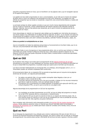 pequeños programas hechos en Java, que se transfieren con las páginas web y que el navegador ejecuta
en el espacio de la página.
Los applets de Java están programados en Java y precompilados, es por ello que la manera de trabajar
de éstos varía un poco con respecto a los lenguajes de script como Javascript. Los applets son más
difíciles de programar que los scripts en Javascript y requerirán unos conocimientos básicos o medios del
lenguaje Java.
La principal ventaja de utilizar applets consiste en que son mucho menos dependientes del navegador
que los scripts en Javascript, incluso independientes del sistema operativo del ordenador donde se
ejecutan. Además, Java es más potente que Javascript, por lo que el número de aplicaciones de los
applets podrá ser mayor.
Como desventajas en relación con Javascript cabe señalar que los applets son más lentos de procesar y
que tienen espacio muy delimitado en la página donde se ejecutan, es decir, no se mezclan con todos los
componentes de la página ni tienen acceso a ellos. Es por ello que con los applets de Java no podremos
hacer directamente cosas como abrir ventanas secundarias, controlar Frames, formularios, capas, etc.
Cómo es posible la multiplataforma en Java
Java es compatible con todos los sistemas porque basa su funcionamiento en los Byte Codes, que no es
más que una precompilación del código fuente de Java.
Estos Byte Codes no son el programa en Java propiamente dicho, sino un archivo que contiene un código
intermedio que puede manejar la Máquina Virtual de Java. Cada sistema operativo dispone de una
Maquina Virtual de Java que puede interpretar los Byte Codes y transformarlos a sentencias ejecutables
en el sistema en cuestión.
Qué es CGI
Es el sistema más antiguo que existe para la programación de las páginas dinámicas de servidor.
Actualmente se encuentra un poco desfasado por diversas razones entre las que destaca la dificultad con
la que se desarrollan los programas y la pesada carga que supone para el servidor que los ejecuta.
Los CGI se escriben habitualmente en el lenguaje Perl, sin embargo, otros lenguajes como C, C++ o
Visual Basic pueden ser también empleados para construirlos.
El funcionamiento básico de un programa CGI es parecido al apuntado para el conjunto de las páginas
dinámicas del servidor, con algunas particularidades.
1. Se realiza una petición http, a la que pueden acompañar datos llegados o bien por un
formulario o bien a través de la URL.
2. El servidor ejecuta los programas CGI a los que se accede y trabaja con los recursos necesarios
para llevar a cabo las acciones, como por ejemplo bases de datos.
3. El programa CGI va escribiendo en la salida estándar el resultado de la ejecución del CGI, que
incluye etiquetas HTML, ya que lo que se escribe es una página web.
Algunas desventajas de la programación en CGI son las siguientes:
• Los resultados se escriben directamente con el CGI, así que el código del programa se mezcla
con el del HTML haciendo difícil su comprensión y mantenimiento.
• Cada programa CGI que se pone en marcha lo hace en un espacio de memoria propio. Así, si
tres usuarios ponen en marcha un CGI a la vez se multiplicará por tres la cantidad de recursos
que ocupe ese CGI. Esto significa una grave ineficiencia.
Para completar esta información sería interesante acceder a la sección CGI de nuestro directorio de
enlaces, donde podemos encontrar sitios en Internet que ofrecen tutoriales sobre la tecnología y
directorios de programas CGI ya creados para hacer cosas tan variadas como tiendas, foros, envio de
formularios, etc.
Qué es Perl
Es un lenguaje de programación muy utilizado para construir aplicaciones CGI para el web. Perl es un
acrónimo de Practical Extracting and Reporting Languaje, que viene a indicar que se trata de un lenguaje
de programación muy práctico para extraer información de archivos de texto y generar informes a partir
163
 