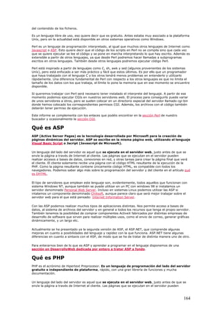 del contendido de los ficheros.
Es un lenguaje libre de uso, eso quiere decir que es gratuito. Antes estaba muy asociado a la plataforma
Uníx, pero en la actualidad está disponible en otros sistemas operativos como Windows.
Perl es un lenguaje de programación interpretado, al igual que muchos otros lenguajes de Internet como
Javascript o ASP. Esto quiere decir que el código de los scripts en Perl no se compila sino que cada vez
que se quiere ejecutar se lee el código y se pone en marcha interpretando lo que hay escrito. Además es
extensible a partir de otros lenguajes, ya que desde Perl podremos hacer llamadas a subprogramas
escritos en otros lenguajes. También desde otros lenguajes podremos ejecutar código Perl.
Perl está inspirado a partir de lenguajes como C, sh, awk y sed (algunos provenientes de los sistemas
Uníx), pero está enfocado a ser más práctico y fácil que estos últimos. Es por ello que un programador
que haya trabajado con el lenguaje C y los otros tendrá menos problemas en entenderlo y utilizarlo
rápidamente. Una diferencia fundamental de Perl con respecto a los otros lenguajes es que no limita el
tamaño de los datos con los que trabaja, el límite lo pone la memoria que en ese momento se encuentre
disponible.
Si queremos trabajar con Perl será necesario tener instalado el interprete del lenguaje. A partir de ese
momento podemos ejecutar CGIs en nuestros servidores web. El proceso para conseguirlo puede variar
de unos servidores a otros, pero se suelen colocar en un directorio especial del servidor llamado cgi-bin
donde hemos colocado los correspondientes permisos CGI. Además, los archivos con el código también
deberán tener permiso de ejecución.
Este informe se complementa con los enlaces que podéis encontrar en la sección Perl de nuestro
buscador y ocasionalmente la sección CGI.
Qué es ASP
ASP (Active Server Pages) es la tecnología desarrollada por Microsoft para la creación de
páginas dinámicas del servidor. ASP se escribe en la misma página web, utilizando el lenguaje
Visual Basic Script o Jscript (Javascript de Microsoft).
Un lenguaje del lado del servidor es aquel que se ejecuta en el servidor web, justo antes de que se
envíe la página a través de Internet al cliente. Las páginas que se ejecutan en el servidor pueden
realizar accesos a bases de datos, conexiones en red, y otras tareas para crear la página final que verá
el cliente. El cliente solamente recibe una página con el código HTML resultante de la ejecución de la
PHP. Como la página resultante contiene únicamente código HTML, es compatible con todos los
navegadores. Podemos saber algo más sobre la programación del servidor y del cliente en el artículo qué
es DHTML.
El tipo de servidores que emplean este lenguaje son, evidentemente, todos aquellos que funcionan con
sistema Windows NT, aunque también se puede utilizar en un PC con windows 98 si instalamos un
servidor denominado Personal Web Server. Incluso en sistemas Linux podemos utilizar las ASP si
intalamos un componente denominado Chilisoft, aunque parece claro que será mejor trabajar sobre el
servidor web para el que está pensado: Internet Information Server.
Con las ASP podemos realizar muchos tipos de aplicaciones distintas. Nos permite acceso a bases de
datos, al sistema de archivos del servidor y en general a todos los recursos que tenga el propio servidor.
También tenemos la posibilidad de comprar componentes ActiveX fabricados por distintas empresas de
desarrollo de software que sirven para realizar múltiples usos, como el envio de correo, generar gráficas
dinámicamente, y un largo etc.
Actualmente se ha presentado ya la segunda versión de ASP, el ASP.NET, que comprende algunas
mejoras en cuanto a posibilidades del lenguaje y rapidez con la que funciona. ASP.NET tiene algunas
diferencias en cuanto a sintaxis con el ASP, de modo que se ha de tratar de distinta manera uno de otro.
Para enterarnos bien de lo que es ASP y aprender a programar en el lenguaje disponemos de una
sección en DesarrolloWeb dedicada por entero a tratar ASP a fondo.
Qué es PHP
PHP es el acrónimo de Hipertext Preprocesor. Es un lenguaje de programación del lado del servidor
gratuito e independiente de plataforma, rápido, con una gran librería de funciones y mucha
documentación.
Un lenguaje del lado del servidor es aquel que se ejecuta en el servidor web, justo antes de que se
envíe la página a través de Internet al cliente. Las páginas que se ejecutan en el servidor pueden
164
 