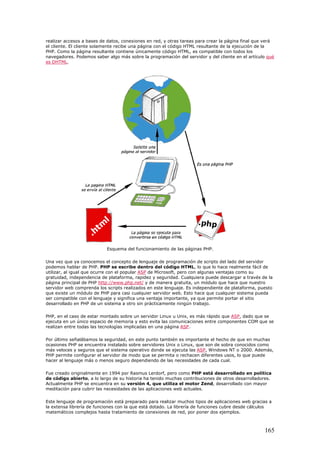 realizar accesos a bases de datos, conexiones en red, y otras tareas para crear la página final que verá
el cliente. El cliente solamente recibe una página con el código HTML resultante de la ejecución de la
PHP. Como la página resultante contiene únicamente código HTML, es compatible con todos los
navegadores. Podemos saber algo más sobre la programación del servidor y del cliente en el artículo qué
es DHTML.
Esquema del funcionamiento de las páginas PHP.
Una vez que ya conocemos el concepto de lenguaje de programación de scripts del lado del servidor
podemos hablar de PHP. PHP se escribe dentro del código HTML, lo que lo hace realmente fácil de
utilizar, al igual que ocurre con el popular ASP de Microsoft, pero con algunas ventajas como su
gratuidad, independencia de plataforma, rapidez y seguridad. Cualquiera puede descargar a través de la
página principal de PHP http://www.php.net/ y de manera gratuita, un módulo que hace que nuestro
servidor web comprenda los scripts realizados en este lenguaje. Es independiente de plataforma, puesto
que existe un módulo de PHP para casi cualquier servidor web. Esto hace que cualquier sistema pueda
ser compatible con el lenguaje y significa una ventaja importante, ya que permite portar el sitio
desarrollado en PHP de un sistema a otro sin prácticamente ningún trabajo.
PHP, en el caso de estar montado sobre un servidor Linux u Unix, es más rápido que ASP, dado que se
ejecuta en un único espacio de memoria y esto evita las comunicaciones entre componentes COM que se
realizan entre todas las tecnologías implicadas en una página ASP.
Por último señalábamos la seguridad, en este punto también es importante el hecho de que en muchas
ocasiones PHP se encuentra instalado sobre servidores Unix o Linux, que son de sobra conocidos como
más veloces y seguros que el sistema operativo donde se ejecuta las ASP, Windows NT o 2000. Además,
PHP permite configurar el servidor de modo que se permita o rechacen diferentes usos, lo que puede
hacer al lenguaje más o menos seguro dependiendo de las necesidades de cada cual.
Fue creado originalmente en 1994 por Rasmus Lerdorf, pero como PHP está desarrollado en política
de código abierto, a lo largo de su historia ha tenido muchas contribuciones de otros desarrolladores.
Actualmente PHP se encuentra en su versión 4, que utiliza el motor Zend, desarrollado con mayor
meditación para cubrir las necesidades de las aplicaciones web actuales.
Este lenguaje de programación está preparado para realizar muchos tipos de aplicaciones web gracias a
la extensa librería de funciones con la que está dotado. La librería de funciones cubre desde cálculos
matemáticos complejos hasta tratamiento de conexiones de red, por poner dos ejemplos.
165
 