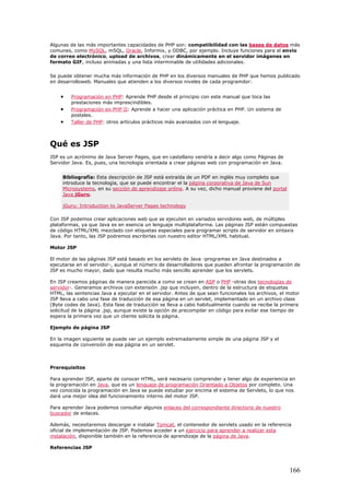 Algunas de las más importantes capacidades de PHP son: compatibilidad con las bases de datos más
comunes, como MySQL, mSQL, Oracle, Informix, y ODBC, por ejemplo. Incluye funciones para el envío
de correo electrónico, upload de archivos, crear dinámicamente en el servidor imágenes en
formato GIF, incluso animadas y una lista interminable de utilidades adicionales.
Se puede obtener mucha más información de PHP en los diversos manuales de PHP que hemos publicado
en desarrolloweb. Manuales que atienden a los diversos niveles de cada programdor:
• Programación en PHP: Aprende PHP desde el principio con este manual que toca las
prestaciones más imprescindibles.
• Programación en PHP II: Aprende a hacer una aplicación práctica en PHP. Un sistema de
postales.
• Taller de PHP: otros artículos prácticos más avanzados con el lenguaje.
Qué es JSP
JSP es un acrónimo de Java Server Pages, que en castellano vendría a decir algo como Páginas de
Servidor Java. Es, pues, una tecnología orientada a crear páginas web con programación en Java.
Bibliografía: Esta descripción de JSP está extraída de un PDF en inglés muy completo que
introduce la tecnología, que se puede encontrar el la página corporativa de Java de Sun
Microsystems, en su sección de aprendizaje online. A su vez, dicho manual proviene del portal
Java jGuru.
jGuru: Introduction to JavaServer Pages technology
Con JSP podemos crear aplicaciones web que se ejecuten en variados servidores web, de múltiples
plataformas, ya que Java es en esencia un lenguaje multiplataforma. Las páginas JSP están compuestas
de código HTML/XML mezclado con etiquetas especiales para programar scripts de servidor en sintaxis
Java. Por tanto, las JSP podremos escribirlas con nuestro editor HTML/XML habitual.
Motor JSP
El motor de las páginas JSP está basado en los servlets de Java -programas en Java destinados a
ejecutarse en el servidor-, aunque el número de desarrolladores que pueden afrontar la programación de
JSP es mucho mayor, dado que resulta mucho más sencillo aprender que los servlets.
En JSP creamos páginas de manera parecida a como se crean en ASP o PHP -otras dos tecnologías de
servidor-. Generamos archivos con extensión .jsp que incluyen, dentro de la estructura de etiquetas
HTML, las sentencias Java a ejecutar en el servidor. Antes de que sean funcionales los archivos, el motor
JSP lleva a cabo una fase de traducción de esa página en un servlet, implementado en un archivo class
(Byte codes de Java). Esta fase de traducción se lleva a cabo habitualmente cuando se recibe la primera
solicitud de la página .jsp, aunque existe la opción de precompilar en código para evitar ese tiempo de
espera la primera vez que un cliente solicita la página.
Ejemplo de página JSP
En la imagen siguiente se puede ver un ejemplo extremadamente simple de una página JSP y el
esquema de conversión de esa página en un servlet.
Prerequisitos
Para aprender JSP, aparte de conocer HTML, será necesario comprender y tener algo de experiencia en
la programación en Java, que es un lenguaje de programación Orientado a Objetos por completo. Una
vez conocida la programación en Java se puede estudiar por encima el sistema de Servlets, lo que nos
dará una mejor idea del funcionamiento interno del motor JSP.
Para aprender Java podemos consultar algunos enlaces del correspondiente directorio de nuestro
buscador de enlaces.
Además, necesitaremos descargar e instalar Tomcat, el contenedor de servlets usado en la referencia
oficial de implementación de JSP. Podemos acceder a un ejercicio para aprender a realizar esta
instalación, disponible también en la referencia de aprendizaje de la página de Java.
Referencias JSP
166
 