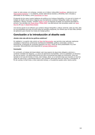 mejor en este campo; sin embargo, compite con el clásico indiscutible CorelDraw, además de con
Macromedia Freehand. Y, no obstante, existen alternativas baratas y eficientes, bien criticadas y
admiradas en los medios, como ZonerDraw 4 o Xara.
El segundo de los casos cuando hablamos de gráficos es el retoque fotográfico; o lo que es lo mismo, el
trabajo de diseño visual sobre imágenes que normalmente combinan fotografías reales con objetos
diseñados y efectos visuales. También Adobe y Corel se disputan el pastel, de momento favorable al
primero. Sus estrellas son Photo Shop y Photo Paint. Las alternativas más accesibles suelen ser Paint
Sho Pro de Jasc y Ulead Photo Impact.
Una tercera opción es el software que combina retoque fotográfico y dibujo vectorial; cada vez más, ésta
es una posibilidad que traen de serie todos los grandes programas, de manera que no hace falta cambiar
de aplicación para mezclar los modos de trabajo gráfico.
Conclusión a la introducción al diseño web
¿Existe vida más allá de los gráficos estáticos?
En realidad sí. La opción más común es Flash de Macromedia, que permite crear películas realmente
complejas e interactivas combinando ilustraciones embebidas, gráficos vectoriales, sonidos y
ActionScript, el lenguaje de comandos específico de Flash, amén de otras posibilidades muy bien
conocidas. Adicionalmente está disponible el formato vectorial SVG.
Conclusión
En conclusión, el trabajo del desarrollador web (esa especie de alquimista obligado a dominar y
combinar variables tan dispares, y a veces de apariencia incompatible, como la usabilidad y el atractivo
de cara al usuario, y la efectividad técnica de cara a la empresa que paga sus honorarios, como por
ejemplo en el caso de tiendas on-line), este trabajo, decía, es un proceso largo que requiere un enorme
grado de instrucción y aprendizaje técnico, pero también generosas dosis de intuición y anticipación. A
fin de cuentas, la Red muta y crece cada poco tiempo, y no podemos quedar atrás. Buena suerte.
14
 