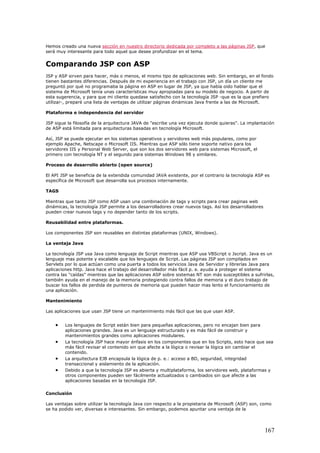 Hemos creado una nueva sección en nuestro directorio dedicada por completo a las páginas JSP, que
será muy interesante para todo aquel que desee profundizar en el tema.
Comparando JSP con ASP
JSP y ASP sirven para hacer, más o menos, el mismo tipo de aplicaciones web. Sin embargo, en el fondo
tienen bastantes diferencias. Después de mi experiencia en el trabajo con JSP, un día un cliente me
preguntó por qué no programaba la página en ASP en lugar de JSP, ya que había oido hablar que el
sistema de Microsoft tenía unas características muy apropiadas para su modelo de negocio. A partir de
esta sugerencia, y para que mi cliente quedase satisfecho con la tecnología JSP -que es la que prefiero
utilizar-, preparé una lista de ventajas de utilizar páginas dinámicas Java frente a las de Microsoft.
Plataforma e independencia del servidor
JSP sigue la filosofía de la arquitectura JAVA de "escribe una vez ejecuta donde quieras". La implantación
de ASP está limitada para arquitecturas basadas en tecnología Microsoft.
Así, JSP se puede ejecutar en los sistemas operativos y servidores web más populares, como por
ejemplo Apache, Netscape o Microsoft IIS. Mientras que ASP sólo tiene soporte nativo para los
servidores IIS y Personal Web Server, que son los dos servidores web para sistemas Microsoft, el
primero con tecnología NT y el segundo para sistemas Windows 98 y similares.
Proceso de desarrollo abierto (open source)
El API JSP se beneficia de la extendida comunidad JAVA existente, por el contrario la tecnología ASP es
específica de Microsoft que desarrolla sus procesos internamente.
TAGS
Mientras que tanto JSP como ASP usan una combinación de tags y scripts para crear paginas web
dinámicas, la tecnología JSP permite a los desarrolladores crear nuevos tags. Así los desarrolladores
pueden crear nuevos tags y no depender tanto de los scripts.
Reusabilidad entre plataformas.
Los componentes JSP son reusables en distintas plataformas (UNIX, Windows).
La ventaja Java
La tecnología JSP usa Java como lenguaje de Script mientras que ASP usa VBScript o Jscript. Java es un
lenguaje mas potente y escalable que los lenguajes de Script. Las páginas JSP son compilados en
Servlets por lo que actúan como una puerta a todos los servicios Java de Servidor y librerías Java para
aplicaciones http. Java hace el trabajo del desarrollador más fácil p. e. ayuda a proteger el sistema
contra las "caídas" mientras que las aplicaciones ASP sobre sistemas NT son más susceptibles a sufrirlas,
también ayuda en el manejo de la memoria protegiendo contra fallos de memoria y el duro trabajo de
buscar los fallos de perdida de punteros de memoria que pueden hacer mas lento el funcionamiento de
una aplicación.
Mantenimiento
Las aplicaciones que usan JSP tiene un mantenimiento más fácil que las que usan ASP.
• Los lenguajes de Script están bien para pequeñas aplicaciones, pero no encajan bien para
aplicaciones grandes. Java es un lenguaje estructurado y es más fácil de construir y
mantenimientos grandes como aplicaciones modulares.
• La tecnología JSP hace mayor énfasis en los componentes que en los Scripts, esto hace que sea
más fácil revisar el contenido sin que afecte a la lógica o revisar la lógica sin cambiar el
contenido.
• La arquitectura EJB encapsula la lógica de p. e.: acceso a BD, seguridad, integridad
transaccional y aislamiento de la aplicación.
• Debido a que la tecnología JSP es abierta y multiplataforma, los servidores web, plataformas y
otros componentes pueden ser fácilmente actualizados o cambiados sin que afecte a las
aplicaciones basadas en la tecnología JSP.
Conclusión
Las ventajas sobre utilizar la tecnología Java con respecto a la propietaria de Microsoft (ASP) son, como
se ha podido ver, diversas e interesantes. Sin embargo, podemos apuntar una ventaja de la
167
 