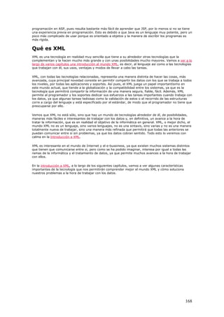 programación en ASP, pues resulta bastante más fácil de aprender que JSP, por lo menos si no se tiene
una experiencia previa en programación. Esto es debido a que Java es un lenguaje muy potente, pero un
poco más complicado de usar porque es orientado a objetos y la manera de escribir los programas es
más rígida.
Qué es XML
XML es una tecnología en realidad muy sencilla que tiene a su alrededor otras tecnologías que la
complementan y la hacen mucho más grande y con unas posibilidades mucho mayores. Vamos a ver a lo
largo de varios capítulos una introducción al mundo XML, es decir, al lenguaje así como a las tecnologías
que trabajan con él, sus usos, ventajas y modos de llevar a cabo las tareas.
XML, con todas las tecnologías relacionadas, representa una manera distinta de hacer las cosas, más
avanzada, cuya principal novedad consiste en permitir compartir los datos con los que se trabaja a todos
los niveles, por todas las aplicaciones y soportes. Así pues, el XML juega un papel importantísimo en
este mundo actual, que tiende a la globalización y la compatibilidad entre los sistemas, ya que es la
tecnología que permitirá compartir la información de una manera segura, fiable, fácil. Además, XML
permite al programador y los soportes dedicar sus esfuerzos a las tareas importantes cuando trabaja con
los datos, ya que algunas tareas tediosas como la validación de estos o el recorrido de las estructuras
corre a cargo del lenguaje y está especificado por el estándar, de modo que el programador no tiene que
preocuparse por ello.
Vemos que XML no está sólo, sino que hay un mundo de tecnologías alrededor de él, de posibilidades,
maneras más fáciles e interesantes de trabajar con los datos y, en definitiva, un avance a la hora de
tratar la información, que es en realidad el objetivo de la informática en general. XML, o mejor dicho, el
mundo XML no es un lenguaje, sino varios lenguajes, no es una sintaxis, sino varias y no es una manera
totalmente nueva de trabajar, sino una manera más refinada que permitirá que todas las anteriores se
puedan comunicar entre si sin problemas, ya que los datos cobran sentido. Todo esto lo veremos con
calma en la Introducción a XML.
XML es interesante en el mundo de Internet y el e-bussiness, ya que existen muchos sistemas distintos
que tienen que comunicarse entre si, pero como se ha podido imaginar, interesa por igual a todas las
ramas de la informática y el tratamiento de datos, ya que permite muchos avances a la hora de trabajar
con ellos.
En la introducción a XML, a lo largo de los siguientes capítulos, vamos a ver algunas características
importantes de la tecnología que nos permitirán comprender mejor el mundo XML y cómo soluciona
nuestros problemas a la hora de trabajar con los datos.
168
 