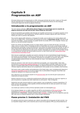 Capitulo 9
Programación en ASP
Principios básicos para la programación en ASP, el lenguaje del lado del servidor creado por Microsoft .
Manual asequible para no programadores que sienta los fundamentos básicos de este lenguaje.
Continuación lógica del manual de páginas dinámicas.
Introducción a la programación en ASP
Tal como hemos explicado, ASP (Active Server Pages) es la tecnología para la creación de
páginas dinámicas del lado del servidor desarrollada por Microsoft.
El tipo de servidores que emplean este lenguaje son aquellos que funcionan con sistema operativo de la
familia de Windows NT. Afortunadamente, también podemos visualizar páginas ASP sobre Windows
95/98, pero esto lo veremos más adelante.
Para escribir páginas ASP utilizamos un lenguaje de scripts, que se colocan en la misma página web
junto con el código HTML. Comúnmente este lenguaje de scripts es Visual Basic Script, que deriva del
conocido Visual Basic, aunque también se pueden escribir los scripts ASP en otro lenguaje: JScript, que
deriva a su vez del conocido Javascript.
Existe una versión de Visual Basic Script en el lado cliente y otra en el lado del servidor. En los dos
casos, como su nombre indica, el lenguaje de base es Visual Basic por lo que su aprendizaje puede ser
perfectamente coordinado, ya que las sentencias y las sintaxis son prácticamente las mismas. En ASP, al
estar programando páginas del lado del servidor, utlizaremos Visual Basic Script del lado del servidor y
en este manual nos centraremos en este punto. El lector interesado por la sintaxis de Visual Basic Script
y su programación del lado del cliente puede encontrar en este mismo sitio otro manual para tratar
exclusivamente Visual Basic Script.
Este manual va destinado a aquellos que quieren comenzar de cero el aprendizaje de este lenguaje y
que buscan en él la aplicación directa a su proyecto de sitio o a la mejora de su sitio HTML. Los capítulos
son extremadamente simples, sino simplistas, buscando ser accesibles a la mayoría. Ellos serán
complementados posteriormente con otros artículos de mayor nivel destinados a gente más
experimentada.
Antes de comenzar a leer este manual es altamente aconsejable, sino imprescindible, haber leído
previamente el manual sobre páginas dinámicas en el cual se explica a grandes rasgos qué es el ASP,
algunos conceptos útiles sobre el modo de trabajar con páginas dinámicas al mismo tiempo que nos
introduce algunos elementos básicos de la programación como pueden ser las variables y las funciones.
Del mismo modo, puede resultar extremadamente útil el haber leído o leer inmediatamente después el
manual de Visual Basic Script en el cual se explica más en profundidad el lenguaje Visual Basic que
resulta ser utilizado en la mayoría de scripts ASP.
Otra referencia a la cual haremos alusión es el tutorial de SQL que nos será de gran ayuda para el
tratamiento de bases de datos.
Nuestra intención es la de ir publicando paulatinamente diferentes capítulos de modo que rogamos un
poco de paciencia a aquellos que estén esperando la continuación. Todo irá llegando.
Esperamos que este manual resulte de vuestro agrado y que corresponda a nuestras expectativas: El
poder acercar este lenguaje a todos aquellos amantes del desarrollo de webs que quieren dar el paso
hacia las webs "profesionales".
Los scripts que usamos en estos primeros ejemplos pueden ser descargados aquí.
Si te interesa trabajar con un editor específico de ASP te recomendamos el MS Visual Interdev. Otra
posibilidad es el Drumbeat de Macromedia aunque para empezar ninguno de los dos resulta
absolutamente indispensable. También podemos elegir Homesite, un editor que no es específico para las
ASP, pero que se comporta bastante bien y ofrece ayudas interesantes.
Pasos previos I: Instalación del PWS
En capítulos anteriores hemos explicado que, dada la naturaleza de los lenguajes de lado servidor, nos
es imposible trabajar offline como hacíamos para el caso de las páginas HTML que almacenábamos en
169
 