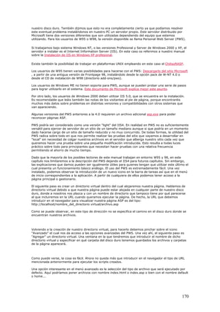 nuestro disco duro. También dijimos que esto no era completamente cierto ya que podíamos resolver
este eventual problema instalándonos en nuestro PC un servidor propio. Este servidor distribuido por
Microsoft tiene dos versiones diferentes que son utilizadas dependiendo del equipo que estemos
utilizando. Para los usuarios de W95 o W98, la versión disponible se llama Personal Web Server (PWS).
Si trabajamos bajo sistema Windows NT, o las versiones Profesional y Server de Windows 2000 y XP, el
servidor a instalar es el Internet Information Server (IIS). En este caso os referimos a nuestro manual
sobre la Instalación de IIS en Windows XP profesional.
Existe también la posibilidad de trabajar en plataformas UNIX empleando en este caso el ChilisoftASP.
Los usuarios de W95 tienen varias posibilidades para hacerse con el PWS: Descargarlo del sitio Microsoft
, a partir de una antigua versión de Frontpage 98, instalándolo desde la opción pack de W-NT 4.0 o
desde el CD de instalación de W98 (directorio add-ons/pws).
Los usuarios de Windows ME no tienen soporte para PWS, aunque se pueden probar una serie de pasos
para lograr utilizarlo en el sistema. Este documento de Microsoft explica mejor este asunto.
Por otro lado, los usuarios de Windows 2000 deben utilizar IIS 5.0, que se encuentra en la instalación.
Es recomendable que leáis también las notas de los visitantes al pie de página, porque encontraréis
muchos más datos sobre problemas en distintas versiones y compatibilidades con otros sistemas que
van apareciendo.
Algunas versiones del PWS anteriores a la 4.0 requieren un archivo adicional asp.exe para poder
reconocer páginas ASP.
PWS podría ser considerado como una versión "light" del IIS4. En realidad en PWS no es suficientemente
versátil para ejercer de servidor de un sitio de un tamaño mediano aunque si que podría en un momento
dado hacerse cargo de un sitio de tamaño reducido y no muy concurrido. De todas formas, la utilidad del
PWS radica sobre todo en que nos permite realizar las pruebas del sitio que vayamos a desarrollar en
"local" sin necesidad de colgar nuestros archivos en el servidor que alberga nuestro sitio cada vez que
queramos hacer una prueba sobre una pequeña modificación introducida. Esto resulta a todas luces
práctico sobre todo para principiantes que necesitan hacer pruebas con una relativa frecuencia
permitiendo el ahorro de mucho tiempo.
Dado que la mayoría de los posibles lectores de este manual trabajan en entorno W95 y 98, en este
capítulo nos limitaremos a la descripción del PWS dejando el IIS4 para futuros capítulos. Sin embargo,
las explicaciones que damos pueden ser igualmente útiles para quienes tengan que utilizar este último el
cual presenta un funcionamiento básico análogo. El uso del PWS es extremadamente fácil. Una vez
instalado, podemos observar la introducción de un nuevo icono en la barra de tareas así que en el menú
de inicio correspondientes a la aplicación. A partir de cualquiera de ellos podemos tener acceso a la
página principal o gestionario.
El siguiente paso es crear un directorio virtual dentro del cual alojaremos nuestra página. Hablamos de
directorio virtual debido a que nuestra página puede estar alojada en cualquier parte de nuestro disco
duro, donde a nosotros nos plazca y con un nombre de directorio que tampoco tiene por qué parecerse
al que incluiremos en la URL cuando queramos ejecutar la página. De hecho, la URL que debemos
introducir en el navegador para visualizar nuestra página ASP es del tipo:
http://localhost/nombre_del_directorio virtual/archivo.asp
Como se puede observar, en este tipo de dirección no se especifica el camino en el disco duro donde se
encuentran nuestros archivos.
Volviendo a la creación de nuestro directorio virtual, para hacerlo debemos pinchar sobre el icono
"Avanzado" el cual nos da acceso a las opciones avanzadas del PWS. Una vez ahí, el siguiente paso es
"Agregar" un directorio virtual. Una ventana en la que tendremos que introducir el nombre de dicho
directorio virtual y especificar en qué carpeta del disco duro tenemos guardados los archivos y carpetas
de la página aparecerá.
Como puede verse, la cosa es fácil. Ahora no queda más que introducir en el navegador el tipo de URL
mencionada anteriormente para ejecutar los scripts creados.
Una opción interesante en el menú avanzado es la selección del tipo de archivo que será ejecutado por
defecto. Aquí podríamos poner archivos con nombre index.html o index.asp o bien con el nombre default
o home...
170
 