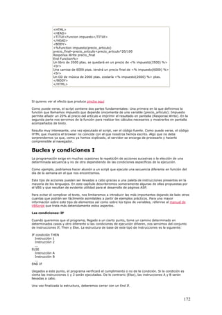 <HTML>
<HEAD>
<TITLE>Funcion impuesto</TITLE>
</HEAD>
<BODY>
<%Function impuesto(precio_articulo)
precio_final=precio_articulo+precio_articulo*20/100
Response.Write precio_final
End Function%>
Un libro de 3500 ptas. se quedará en un precio de <% impuesto(3500) %>
<br>
Una camisa de 6000 ptas. tendrá un precio final de <% impuesto(6000) %>
<br>
Un CD de música de 2000 ptas. costaría <% impuesto(2000) %> ptas.
</BODY>
</HTML>
Si quieres ver el efecto que produce pincha aquí
Como puede verse, el script contiene dos partes fundamentales: Una primera en la que definimos la
función que llamamos impuesto que depende únicamente de una variable (precio_articulo). Impuesto
permite añadir un 20% al precio del artículo e imprimir el resultado en pantalla (Response.Write). En la
segunda parte nos servimos de la función para realizar los cálculos necesarios y mostrarlos en pantalla
acompañados de texto.
Resulta muy interesante, una vez ejecutado el script, ver el código fuente. Como puede verse, el código
HTML que muestra el browser no coincide con el que nosotros hemos escrito. Algo que no debe
sorprendernos ya que, como ya hemos explicado, el servidor se encarga de procesarlo y hacerlo
comprensible al navegador.
Bucles y condiciones I
La programación exige en muchas ocasiones la repetición de acciones sucesivas o la elección de una
determinada secuencia y no de otra dependiendo de las condiciones específicas de la ejecución.
Como ejemplo, podríamos hacer alusión a un script que ejecute una secuencia diferente en función del
día de la semana en el que nos encontramos.
Este tipo de acciones pueden ser llevadas a cabo gracias a una paleta de instrucciones presentes en la
mayoría de los lenguajes. En este capítulo describiremos someramente algunas de ellas propuestas por
el VBS y que resultan de evidente utilidad para el desarrollo de páginas ASP.
Para evitar el complicar el texto, nos limitaremos a introducir las más importantes dejando de lado otras
cuantas que podrán ser fácilmente asimilables a partir de ejemplos prácticos. Para una mayor
información sobre este tipo de elementos así como sobre los tipos de variables, referirse al manual de
VBScript que trata más detenidamente estos aspectos.
Las condiciones: IF
Cuando queremos que el programa, llegado a un cierto punto, tome un camino determinado en
determinados casos y otro diferente si las condiciones de ejecución difieren, nos servimos del conjunto
de instrucciones If, Then y Else. La estructura de base de este tipo de instrucciones es la siguiente:
IF condición THEN
Instrucción 1
Instrucción 2
...
ELSE
Instrucción A
Instrucción B
...
END IF
Llegados a este punto, el programa verificará el cumplimiento o no de la condición. Si la condición es
cierta las instrucciones 1 y 2 serán ejecutadas. De lo contrario (Else), las instrucciones A y B serán
llevadas a cabo.
Una vez finalizada la estructura, deberemos cerrar con un End If.
172
 
