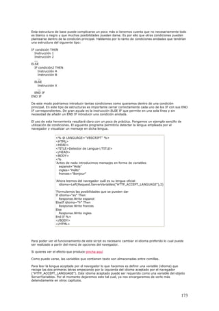 Esta estructura de base puede complicarse un poco más si tenemos cuenta que no necesariamente todo
es blanco o negro y que muchas posibilidades pueden darse. Es por ello que otras condiciones pueden
plantearse dentro de la condición principal. Hablamos por lo tanto de condiciones anidadas que tendrían
una estructura del siguiente tipo:
IF condición THEN
Instrucción 1
Instrucción 2
...
ELSE
IF condición2 THEN
Instrucción A
Instrucción B
...
ELSE
Instrucción X
...
END IF
END IF
De este modo podríamos introducir tantas condiciones como queramos dentro de una condición
principal. En este tipo de estructuras es importante cerrar correctamente cada uno de los IF con sus END
IF correspondientes. De gran ayuda es la instrucción ELSE IF que permite en una sola línea y sin
necesidad de añadir un END IF introducir una condición anidada.
El uso de esta herramienta resultará claro con un poco de práctica. Pongamos un ejemplo sencillo de
utilización de condiciones. El siguiente programa permitiría detectar la lengua empleada por el
navegador y visualizar un mensaje en dicha lengua.
<% @ LANGUAGE="VBSCRIPT" %>
<HTML>
<HEAD>
<TITLE>Detector de Lengua</TITLE>
</HEAD>
<BODY>
<%
'Antes de nada introducimos mensajes en forma de variables
espanol="Hola"
ingles="Hello"
frances="Bonjour"
'Ahora leemos del navegador cuál es su lengua oficial
idioma=Left(Request.ServerVariables("HTTP_ACCEPT_LANGUAGE"),2)
'Formulamos las posibilidades que se pueden dar
If idioma="es" Then
Response.Write espanol
ElseIf idioma="fr" Then
Response.Write frances
Else
Response.Write ingles
End If %>
</BODY>
</HTML>
Para poder ver el funcionamiento de este script es necesario cambiar el idioma preferido lo cual puede
ser realizado a partir del menú de opciones del navegador.
Si quieres ver el efecto que produce pincha aquí
Como puede verse, las variables que contienen texto son almacenadas entre comillas.
Para leer la lengua aceptada por el navegador lo que hacemos es definir una variable (idioma) que
recoge las dos primeras letras empezando por la izquierda del idioma aceptado por el navegador
("HTTP_ACCEPT_LANGUAGE"). Este idioma aceptado puede ser requerido como una variable del objeto
ServerVariables. Por el momento dejaremos esto tal cual, ya nos encargaremos de verlo más
detenidamente en otros capítulos.
173
 