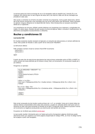 La tercera parte de script se encarga de ver si el navegador está en español (es), francés (fr) o en
cualquier otro idioma que no sea ninguno de estos dos y de imprimir cada uno de los mensajes que
proceda en cada caso.
Otro punto a comentar es el hecho de poder comentar los programas. Como puede observarse, dentro
del script hemos introducido unos mensajes que nos sirven para leerlo más fácilmente. Estos mensajes
no ejercen ninguna influencia en el desarrollo del mismo. Para introducirlos es necesario escribirlos
detrás de un apóstrofe: '
Los comentarios son de gran utilidad cuando tratamos con programas muy extensos y complicados los
cuales. En estos casos, resultan de gran ayuda a la hora de depurar fallos o introducir modificaciones. Es
altamente aconsejable el acostumbrarse a utilizarlos.
Bucles y condiciones II
Los bucles FOR
En muchas ocasiones resulta necesario el ejecutar un conjunto de instrucciones un número definido de
veces. Esto puede ser llevado a cabo a partir de la instrucción FOR/NEXT.
La estructura clásica:
FOR contador=número inicial to número final STEP incremento
Instrucción 1
Instrucción 2
...
NEXT
A partir de este tipo de estructuras ejecutamos las instrucciones contenidas entre el FOR y el NEXT un
cierto número de veces definido por el número inicial, final y el incremento. El incremento resulta de 1
por defecto.
Pongamos un ejemplo:
<% @ LANGUAGE="VBSCRIPT" %>
<HTML>
<HEAD>
<TITLE>Bucle for/next</TITLE>
</HEAD>
<BODY>
<%For i=1 to 5%>
<font size=<%Response.Write i%>>Vuelta número <%Response.Write i%></font><br>
<%Next
For i=5 to 1 Step -1%>
<font size=<%Response.Write i%>>Contamos atrás: <%Response.Write i%></font><br>
<%Next%>
</BODY>
</HTML>
Este script compuesto de dos bucles cuenta primero de 1 a 5. La variable i toma por lo tanto todos los
valores enteros comprendidos entre estos dos números y puede ser utilizada dentro del bucle como lo
hacemos en este caso para aumentar el tamaño de la letra. El segundo bucle realiza el proceso inverso
(el incremento es negativo) produciendo una disminución del tamaño de la letra.
Si quieres ver el efecto que produce pincha aquí
Lo que puede resultar interesante para ver hasta qué punto el programar páginas dinámicas puede
ahorrarnos texto con respecto a la misma página programada en código HTML, es mirar el código fuente
de la página a partir del navegador.
174
 