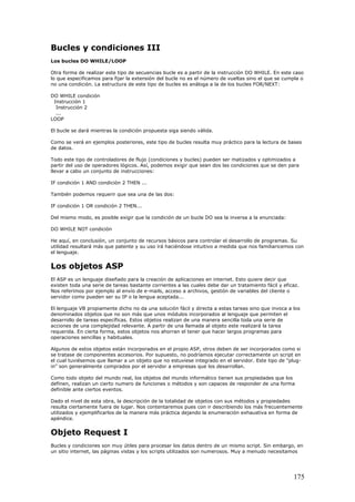 Bucles y condiciones III
Los bucles DO WHILE/LOOP
Otra forma de realizar este tipo de secuencias bucle es a partir de la instrucción DO WHILE. En este caso
lo que especificamos para fijar la extensión del bucle no es el número de vueltas sino el que se cumpla o
no una condición. La estructura de este tipo de bucles es análoga a la de los bucles FOR/NEXT:
DO WHILE condición
Instrucción 1
Instrucción 2
...
LOOP
El bucle se dará mientras la condición propuesta siga siendo válida.
Como se verá en ejemplos posteriores, este tipo de bucles resulta muy práctico para la lectura de bases
de datos.
Todo este tipo de controladores de flujo (condiciones y bucles) pueden ser matizados y optimizados a
partir del uso de operadores lógicos. Así, podemos exigir que sean dos las condiciones que se den para
llevar a cabo un conjunto de instrucciones:
IF condición 1 AND condición 2 THEN ...
También podemos requerir que sea una de las dos:
IF condición 1 OR condición 2 THEN...
Del mismo modo, es posible exigir que la condición de un bucle DO sea la inversa a la enunciada:
DO WHILE NOT condición
He aquí, en conclusión, un conjunto de recursos básicos para controlar el desarrollo de programas. Su
utilidad resultará más que patente y su uso irá haciéndose intuitivo a medida que nos familiaricemos con
el lenguaje.
Los objetos ASP
El ASP es un lenguaje diseñado para la creación de aplicaciones en internet. Esto quiere decir que
existen toda una serie de tareas bastante corrientes a las cuales debe dar un tratamiento fácil y eficaz.
Nos referimos por ejemplo al envío de e-mails, acceso a archivos, gestión de variables del cliente o
servidor como pueden ser su IP o la lengua aceptada...
El lenguaje VB propiamente dicho no da una solución fácil y directa a estas tareas sino que invoca a los
denominados objetos que no son más que unos módulos incorporados al lenguaje que permiten el
desarrollo de tareas específicas. Estos objetos realizan de una manera sencilla toda una serie de
acciones de una complejidad relevante. A partir de una llamada al objeto este realizará la tarea
requerida. En cierta forma, estos objetos nos ahorran el tener que hacer largos programas para
operaciones sencillas y habituales.
Algunos de estos objetos están incorporados en el propio ASP, otros deben de ser incorporados como si
se tratase de componentes accesorios. Por supuesto, no podríamos ejecutar correctamente un script en
el cual tuviésemos que llamar a un objeto que no estuviese integrado en el servidor. Este tipo de "plug-
in" son generalmente comprados por el servidor a empresas que los desarrollan.
Como todo objeto del mundo real, los objetos del mundo informático tienen sus propiedades que los
definen, realizan un cierto numero de funciones o métodos y son capaces de responder de una forma
definible ante ciertos eventos.
Dado el nivel de esta obra, la descripción de la totalidad de objetos con sus métodos y propiedades
resulta ciertamente fuera de lugar. Nos contentaremos pues con ir describiendo los más frecuentemente
utilizados y ejemplificarlos de la manera más práctica dejando la enumeración exhaustiva en forma de
apéndice.
Objeto Request I
Bucles y condiciones son muy útiles para procesar los datos dentro de un mismo script. Sin embargo, en
un sitio internet, las páginas vistas y los scripts utilizados son numerosos. Muy a menudo necesitamos
175
 