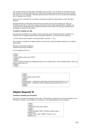 que nuestros distintos scripts estén conectados unos con otros y que se sirvan de variables comunes.
Por otro lado, el usuario interacciona por medio de formularios cuyos campos han de ser procesados
para poder dar una respuesta. Todo este tipo de factores dinámicos han de ser eficazmente regulados
por un lenguaje como el ASP.
Como veremos, todo este tipo de aspectos interactivos pueden ser gestionados a partir del objeto
Request.
El objeto Request nos devuelve informaciones del usuario que han sido enviadas por medio de
formularios, por URL o a partir de cookies (veremos de qué se tratan seguidamente). También nos
informa sobre el estado de ciertas variables del sistema como pueden ser la lengua utilizada por el
navegador, el número IP del cliente...
Transferir variables por URL
Para pasar las variables de una página a otra lo podemos hacer introduciendo dicha variable en la
dirección URL de la página destino dentro del enlace hipertexto. La sintaxis sería la siguiente:
<a href="destino.asp?variable1=valor1&variable2=valor2&..."></a>
Para recoger la variable en la página destino lo hacemos por medio del objeto Request con el método
Querystring:
Request.querystring("variable1")
Request.querystring("variable2")
Las dos páginas serían así:
<HTML>
<HEAD>
<TITLE>Página origen.asp</TITLE>
</HEAD>
<BODY>
<a href="destino.asp?saludo=hola&texto=Esto es una variable texto">Paso variables saludo y texto a la
página destino.asp</a>
</BODY>
</HTML>
<HTML>
<HEAD>
<TITLE>destino.asp</TITLE>
</HEAD>
<BODY>
Variable saludo: <%Response.Write Request.Querystring("saludo")%><br>
Variable texto: <%Response.Write Request.Querystring("texto")%><br>
</BODY>
</HTML>
Objeto Request II
Transferir variables por formulario
El proceso es similar al explicado para las URLs. Primeramente, presentamos una primera página con el
formulario a rellenar y las variables son recogidas en una segunda página que las procesa:
<HTML>
<HEAD>
<TITLE>formulario.asp</TITLE>
</HEAD>
<BODY>
<FORM METHOD="POST" ACTION="destino2.asp">
Nombre<br>
<INPUT TYPE="TEXT" NAME="nombre"><br>
Apellidos<br>
176
 
