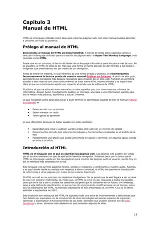 Capitulo 3
Manual de HTML
HTML es el lenguaje utilizado como base para crear las páginas web. Con este manual puedes aprender
a utilizarlo con toda su potencia.
Prólogo al manual de HTML
Bienvenidos al manual de HTML de DesarrolloWeb. A través de todos estos capítulos vamos a
descubrir el lenguaje utilizado para la creación de páginas web: el Hyper Text Markup Language, más
conocido como HTML.
Puede que en un principio, el hecho de hablar de un lenguaje informático pare los pies a más de uno. No
os asustéis, el HTML no deja de ser más que una forma un tanto peculiar de dar formato a los textos e
imágenes que pretendemos ver por medio de un navegador.
Antes de entrar en materia, lo cual haremos de una forma directa y practica, os recomendamos
fervorosamente la lectura previa de nuestro manual Publicar en Internet. A partir de esta guía,
aprenderéis los conceptos más básicos necesarios para creación de un sitio web. También os permitirá
acceder a este manual con unos conocimientos de base sobre HTML imprescindibles y os dejara bien
claro lo que su conocimiento aporta con respecto al simple uso de editores de HTML.
El público al que va enfocado este manual es a todos aquellos que, con conocimientos mínimos de
informática, desean hacer mundialmente público un mensaje, una idea o una información usando para
ello el medio más práctico, económico y actual: Internet.
Lo que necesitáis como base para llevar a buen término el aprendizaje (aparte de leer el manual Publicar
en Internet) es:
• Saber escribir con un teclado
• Saber manejar un ratón
• Tener ganas de aprender
Lo que obtendréis después de haber pasado por estos capítulos:
• Capacidad para crear y publicar vuestro propio sitio web con un mínimo de calidad
• Conocimientos de todo tipo sobre las tecnologías y herramientas empleadas en el ámbito de la
Red
• Posiblemente una afición que puede convertirse en pasión y terminar, en algunos casos, siendo
un vicio o un oficio.
Introducción al HTML
HTML es el lenguaje con el que se escriben las páginas web. Las páginas web pueden ser vistas
por el usuario mediante un tipo de aplicación llamada navegador. Podemos decir por lo tanto que el
HTML es el lenguaje usado por los navegadores para mostrar las páginas webs al usuario, siendo hoy en
día la interface más extendida en la red.
Este lenguaje nos permite aglutinar textos, sonidos e imágenes y combinarlos a nuestro gusto. Además,
y es aquí donde reside su ventaja con respecto a libros o revistas, el HTML nos permite la introducción
de referencias a otras páginas por medio de los enlaces hipertexto.
El HTML se creó en un principio con objetivos divulgativos. No se pensó que la web llegara a ser un área
de ocio con carácter multimedia, de modo que, el HTML se creó sin dar respuesta a todos los posibles
usos que se le iba a dar y a todos los colectivos de gente que lo utilizarían en un futuro. Sin embargo,
pese a esta deficiente planificación, si que se han ido incorporando modificaciones con el tiempo, estos
son los estándares del HTML. Numerosos estándares se han presentado ya. El HTML 4.01 es el último
estándar a septiembre de 2001.
Esta evolución tan anárquica del HTML ha supuesto toda una seria de inconvenientes y deficiencias que
han debido ser superados con la introducción de otras tecnologías accesorias capaces de organizar,
optimizar y automatizar el funcionamiento de las webs. Ejemplos que pueden sonaros son las CSS,
JavaScript u otros. Veremos más adelante en qué consisten algunas de ellas.
15
 