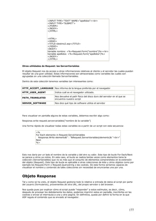 <INPUT TYPE="TEXT" NAME="apellidos"><br>
<INPUT TYPE="SUBMIT">
</FORM>
</BODY>
</HTML>
<HTML>
<HEAD>
<TITLE>destino2.asp</TITLE>
</HEAD>
<BODY>
Variable nombre: <%=Request.Form("nombre")%><br>
Variable apellidos: <%=Request.Form("apellidos")%>
</BODY>
</HTML>
Otras utilidades de Request: las ServerVariables
El objeto Request nos da acceso a otras informaciones relativas al cliente y el servidor las cuales pueden
resultar de una gran utilidad. Estas informaciones son almacenadas como variables las cuales son
agrupadas en una colección llamada ServerVariables.
Dentro de esta colección tenemos variables tan interesantes como:
HTTP_ACCEPT_LANGUAGE Nos informa de la lengua preferida por el navegador
HTTP_USER_AGENT Indica cuál es el navegador utilizado.
PATH_TRANSLATED
Nos devuelve el path físico del disco duro del servidor en el que se
encuentra nuestro script
SERVER_SOFTWARE Nos dice qué tipo de software utiliza el servidor
Para visualizar en pantalla alguna de estas variables, debemos escribir algo como:
Response.write request.servervariables("nombre de la variable")
Una forma rápida de visualizar todas estas variables es a partir de un script con esta secuencia:
<%
For Each elemento in Request.ServerVariables
Response.Write elemento&" : "&Request.ServerVariables(elemento)& "<br>"
Next
%>
Esto nos daría por un lado el nombre de la variable y del otro su valor. Este tipo de bucle For Each/Next
se parece a otros ya vistos. En este caso, el bucle se realiza tantas veces como elementos tiene la
colección (ServerVariables) que no es más que el conjunto de elementos comprendidos en la extensión
del objeto (Request). Este tipo de bucle es aplicable a otras colecciones de éste y otros objetos como por
ejemplo los Request.Form o Request.Querystring o las cookies. De esta forma seríamos capaces de
visualizar el nombre y contenido de tales colecciones sin necesidad de enunciarlas una por una.
Objeto Response
Tal y como se ha visto, el objeto Request gestiona todo lo relativo a entrada de datos al script por parte
del usuario (formularios), provenientes de otra URL, del propio servidor o del browser.
Nos queda pues por explicar cómo el script puede "responder" a estos estímulos, es decir, cómo,
después de procesar los debidamente los datos, podemos imprimir estos en pantalla, inscribirlos en las
cookies o enviar al internauta a una u otra pagina. En definitiva, queda por definir la forma en la que
ASP regula el contenido que es enviado al navegador.
177
 