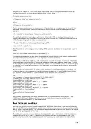 Esta función es tomada en cargo por el objeto Response el cual ha sido ligeramente mencionado en
capítulos precedentes concretamente en asociación al método Write.
En efecto, sentencias del tipo:
<%Response.Write "Una cadena de texto"%>
o bien,
<%Response.Write variable%>
Tienen como cometido imprimir en el documento HTML generado un mensaje o valor de variable. Este
método es tan comúnmente utilizado que existe una abreviación del mismo de manera a facilitar su
escritura:
<% = variable %> es análogo a <%response.write variable%>
Es importante precisar el hecho que imprimir en el documento HTML no significa necesariamente
visualizar en pantalla ya que podríamos servirnos de estas etiquetas para crear determinadas etiquetas
HTML. He aquí un ejemplo de lo que se pretende decir:
<% path="http://www.misitio.com/graficos/imagen.gif" %>
<img src="<% =path %>">
Este fragmento de script nos generaría un código HTML que sería recibido en el navegador del siguiente
modo:
<img src="http://www.misitio.com/graficos/imagen.gif">
Otro elemento interesante de este objeto Response es el método Redirect. Este método nos permite el
enviar automáticamente al internauta a una página que nosotros decidamos.
Esta función, a todas luces práctica, puede ser empleada en scripts en los que enviamos al visitante de
nuestro sitio a una u otra página en función del navegador que utiliza o la lengua que prefiere. También
es muy útil para realizar páginas "escondidas" que realizan una determinada función sin mostrar ni texto
ni imágenes y nos envían a continuación a otra página que es en realidad la que nosotros recibimos en
el navegador.
Aquí se puede ver una secuencia de script que nos permitiría usar este método para el caso en el que
tengamos páginas diferentes para distintas versiones de navegadores. En ella emplearemos un objeto
que nos debe parecer familiar ya que lo acabamos de ver (Request.ServerVariables):
<%
tipo_navegador = Request.ServerVariables("HTTP_USER_AGENT")
If Instr(1, tipo_navegador, "MSIE 3", 1) <> 0 then
Response.Redirect "MSIE3.asp"
ElseIf Instr(1, tipo_navegador, "MSIE 4", 1) <> 0 then
Response.Redirect "MSIE4.asp"
ElseIf Instr(1, tipo_navegador, "MSIE 5", 1) <> 0 then
Response.Redirect "MSIE5.asp"
ElseIf Instr(1, tipo_navegador, "Mozilla/4", 1) <> 0 then
Response.Redirect "Netscape4.asp"
Else
Response.Redirect "cualquiera.asp"
%>
Por supuesto, acompañando este script, debemos tener los correspondientes archivos MSIE3.asp,
MSIE4.asp, MSIE5.asp... Cada uno de ellos con las particularidades necesarias para la buena
visualización de nuestra página en tales navegadores.
Las famosas cookies
Sin duda este término resultara familiar para muchos. Algunos lo habrán leído u oído pero no saben de
qué se trata. Otros sin embargo sabrán que las cookies son unas informaciones almacenadas por un sitio
web en el disco duro del usuario. Esta información es almacenada en un archivo tipo texto que se guarda
cuando el navegador accede al sitio web.
Es posible, por supuesto, ver estos archivos. Para abrirlos hay que ir al directorio C:WindowsCookies
para los usuarios de IE 4+ o a C:...NetscapeUsersdefaultuser para usuarios de Netscape. Como
podréis comprobar, en la mayoría de los casos la información que se puede obtener es indescifrable.
178
 