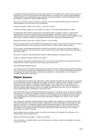 La utilidad principal de las cookies es la de poder identificar al navegador una vez éste visita el sitio por
segunda vez y así, en función del perfil del cliente dado en su primera visita, el sitio puede adaptarse
dinámicamente a sus preferencias (lengua utilizada, colores de pantalla, formularios rellenados total o
parcialmente, redirección a determinadas páginas...).
Para crear un archivo cookies, modificar o generar una nueva cookie lo podemos hacer a partir del
objeto Response con una sintaxis como la siguiente:
Response.Cookies("nombre de la cookie") = valor de la cookie
El valor de la cookie puede ser una variable, un numero o una cadena delimitada por comillas.
Es importante saber que las cookies tienen una duración igual a la sesión, es decir, a menos que lo
especifiquemos, el archivo texto generado se borrará desde el momento en que el usuario haya
abandonado el sitio por un tiempo prolongado (generalmente unos 20 minutos) o que el navegador haya
sido cerrado. Podemos arreglar este supuesto inconveniente mediante la propiedad Expires:
Response.Cookies("nombre de la cookie").expires = #01/01/2002#
Esto nos permite decidir cual es la fecha de caducidad de la cookie. Hay que tener en cuenta que esto no
es más que hipotético ya que el usuario es libre de borrar el archivo texto cuando le plazca.
Por otra parte, es interesante señalar que el hecho de que definir una cookie ya existente implica el
borrado de la antigua. Del mismo modo, el crear una primera cookie conlleva la generación automática
del archivo texto.
Para leer las cookies, nada más fácil que usando el objeto Request de la siguiente forma:
variable = Request.Cookies("nombre de la cookie")
Si por ejemplo quisiéramos recuperar del archivo txt la cookie correspondiente a la lengua del cliente y
almacenarlo en nuestro script para futuros usos, podríamos escribir:
lengua=Request.Cookies("lengua")
Las cookies son una herramienta fantástica para personalizar nuestra página pero hay que ser cautos ya
que, por una parte, no todos los navegadores las aceptan y por otra, se puede deliberadamente impedir
al navegador la creación de cookies. Es por ello que resultan un complemento y no una fuente de
variables infalible para nuestro sitio.
Objeto Session
En los programas que hemos visto hasta ahora, hemos utilizado variables que solo existían en el archivo
que era ejecutado. Cuando cargábamos otra página distinta, los valores de estas variables se perdían a
menos que nos tomásemos la molestia de pasarlos por la URL o inscribirlos en las cookies o en un
formulario para su posterior explotación. Estos métodos, aunque útiles, no son todo lo prácticos que
podrían en determinados casos en los que la variable que queremos conservar ha de ser utilizada en
varios scripts diferentes y distantes los unos de los otros.
Podríamos pensar que ese problema puede quedar resuelto con las cookies ya que se trata de variables
que pueden ser invocadas en cualquier momento. El problema, ya lo hemos dicho, es que las cookies no
son aceptadas ni por la totalidad de los usuarios ni por la totalidad de los navegadores lo cual implica
que una aplicación que se sirviera de las cookies para pasar variables de un archivo a otro no sería
100% infalible.
Nos resulta pues necesario el poder declarar ciertas variables que puedan ser reutilizadas tantas veces
como queramos dentro de una misma sesión. Imaginemos un sitio multilingüe en el que cada vez que
queremos imprimir un mensaje en cualquier página necesitamos saber en qué idioma debe hacerse.
Podríamos introducir un script identificador de la lengua del navegador en cada uno de los archivos o
bien declarar una variable que fuese valida para toda la sesión y que tuviese como valor el idioma
reconocido en un primer momento.
Estas variables que son válidas durante una sesión y que luego son "olvidadas" son definidas con el
objeto Session de la siguiente forma:
Session("nombre de la variable") = valor de la variable
Una vez definida, la variable Session, será almacenada en memoria y podrá ser empleada en cualquier
script del sitio web.
179
 