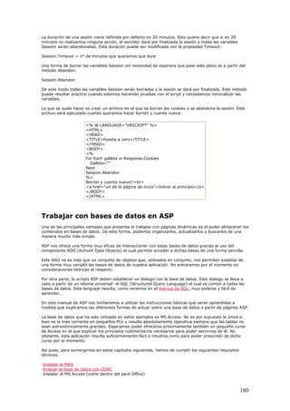 La duración de una sesión viene definida por defecto en 20 minutos. Esto quiere decir que si en 20
minutos no realizamos ninguna acción, el servidor dará por finalizada la sesión y todas las variables
Session serán abandonadas. Esta duración puede ser modificada con la propiedad Timeout:
Session.Timeout = n° de minutos que queramos que dure
Una forma de borrar las variables Session sin necesidad de esperara que pase este plazo es a partir del
método Abandon:
Session.Abandon
De este modo todas las variables Session serán borradas y la sesión se dará por finalizada. Este método
puede resultar practico cuando estemos haciendo pruebas con el script y necesitemos reinicializar las
variables.
Lo que se suele hacer es crear un archivo en el que se borran las cookies y se abandona la sesión. Este
archivo será ejecutado cuando queramos hacer borrón y cuenta nueva:
<% @ LANGUAGE="VBSCRIPT" %>
<HTML>
<HEAD>
<TITLE>Puesta a cero</TITLE>
</HEAD>
<BODY>
<%
For Each galleta in Response.Cookies
Galleta=""
Next
Session.Abandon
%>
Borrón y cuenta nueva!!<br>
<a href="url de la página de inicio">Volver al principio</a>
</BODY>
</HTML>
Trabajar con bases de datos en ASP
Una de las principales ventajas que presenta el trabajar con páginas dinámicas es el poder almacenar los
contenidos en bases de datos. De esta forma, podemos organizarlos, actualizarlos y buscarlos de una
manera mucho más simple.
ASP nos ofrece una forma muy eficaz de interaccionar con estas bases de datos gracias al uso del
componente ADO (ActiveX Data Objects) el cual permite acceder a dichas bases de una forma sencilla.
Este ADO no es más que un conjunto de objetos que, utilizados en conjunto, nos permiten explotar de
una forma muy versátil las bases de datos de nuestra aplicación. No entraremos por el momento en
consideraciones teóricas al respecto.
Por otra parte, lo scripts ASP deben establecer un dialogo con la base de datos. Este dialogo se lleva a
cabo a partir de un idioma universal: el SQL (Structured Query Language) el cual es común a todas las
bases de datos. Este lenguaje resulta, como veremos en el manual de SQL, muy potente y fácil de
aprender.
En este manual de ASP nos limitaremos a utilizar las instrucciones básicas que serán aprendidas a
medida que explicamos las diferentes formas de actuar sobre una base de datos a partir de páginas ASP.
La base de datos que ha sido utilizada en estos ejemplos es MS Access. No es por supuesto la única si
bien es la más corriente en pequeños PCs y resulta absolutamente operativa siempre que las tablas no
sean astronómicamente grandes. Esperamos poder ofreceros próximamente también un pequeño curso
de Access en el que explicar los principios rudimentarios necesarios para poder servirnos de él. No
obstante, esta aplicación resulta suficientemente fácil e intuitiva como para poder prescindir de dicho
curso por el momento.
Así pues, para sumergirnos en estos capítulos siguientes, hemos de cumplir los siguientes requisitos
técnicos:
-Instalar el PWS
-Enlazar la base de datos con ODBC
-Instalar el MS Access (viene dentro del pack Office)
180
 