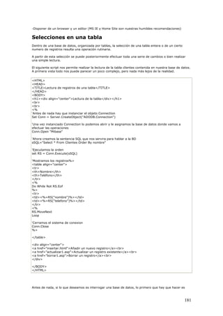 -Disponer de un browser y un editor (MS IE y Home Site son nuestras humildes recomendaciones)
Selecciones en una tabla
Dentro de una base de datos, organizada por tablas, la selección de una tabla entera o de un cierto
numero de registros resulta una operación rutinaria.
A partir de esta selección se puede posteriormente efectuar toda una serie de cambios o bien realizar
una simple lectura.
El siguiente script nos permite realizar la lectura de la tabla clientes contenida en nuestra base de datos.
A primera vista todo nos puede parecer un poco complejo, pero nada más lejos de la realidad.
<HTML>
<HEAD>
<TITLE>Lectura de registros de una tabla</TITLE>
</HEAD>
<BODY>
<h1><div align="center">Lectura de la tabla</div></h1>
<br>
<br>
<%
'Antes de nada hay que instanciar el objeto Connection
Set Conn = Server.CreateObject("ADODB.Connection")
'Una vez instanciado Connection lo podemos abrir y le asignamos la base de datos donde vamos a
efectuar las operaciones
Conn.Open "Mibase"
'Ahora creamos la sentencia SQL que nos servira para hablar a la BD
sSQL="Select * From Clientes Order By nombre"
'Ejecutamos la orden
set RS = Conn.Execute(sSQL)
'Mostramos los registros%>
<table align="center">
<tr>
<th>Nombre</th>
<th>Teléfono</th>
</tr>
<%
Do While Not RS.Eof
%>
<tr>
<td><%=RS("nombre")%></td>
<td><%=RS("telefono")%></td>
</tr>
<%
RS.MoveNext
Loop
'Cerramos el sistema de conexion
Conn.Close
%>
</table>
<div align="center">
<a href="insertar.html">Añadir un nuevo registro</a><br>
<a href="actualizar1.asp">Actualizar un registro existente</a><br>
<a href="borrar1.asp">Borrar un registro</a><br>
</div>
</BODY>
</HTML>
Antes de nada, si lo que deseamos es interrogar una base de datos, lo primero que hay que hacer es
181
 