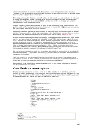 obviamente establecer la conexión con ella. Esto se hace a partir del objeto Connection el cual es
"invocado" o más técnicamente dicho instanciado por medio de la primera instrucción en la cual el objeto
toma el nombre arbitrario de la variable Conn .
El paso siguiente es abrir el objeto y asignarle la base de datos con la que debe contactar. En este caso,
la base la hemos llamado Mibase. Este debe de ser el mismo nombre con el que la hemos bautizado
cuando hemos configurado los conectores ODCB, además, este nombre no tiene por qué coincidir
necesariamente con el nombre del archivo.
Una vez creada la conexión a nuestra base de datos, el paso siguiente es hacer nuestra petición. Esta
petición puede ser formulada primeramente y almacenada en una variable (sSQL) para, a continuación,
ser ejecutada por medio de la instrucción siguiente.
La petición que hemos realizado en este caso es la de seleccionar todos los campos que hay en la tabla
clientes (* es un comodín) y ordenar los resultados por orden alfabético con respecto al campo nombre.
Podemos ver más detalladamente este tipo de instrucciones SQL en nuestro manual de SQL.
El resultado de nuestra selección es almacenado en la variable RS en forma de tabla. Para ver la tabla lo
que hay que hacer ahora es "pasearse" por esta tabla "virtual" RS la cual posee una especie de cursor
que, a menos que se especifique otra cosa, apunta al primer registro de la selección. El objetivo ahora
es hacer desplazarse al cursor a lo largo de la tabla para poder leerla en su totalidad. La forma de
hacerlo es a partir de un bucle Do While el cual ya ha sido explicado anteriormente y que lo único que
hace es ejecutar las instrucciones comprendidas entre el Do y el Loop siempre que la condición
propuesta (Not RS.Eof) sea verdadera. Esto se traduce como "Ejecutar este conjunto de instrucciones
mientras que la tabla de resultados (RS) no llegue al final (Eof, End of File).
Las instrucciones incluidas en el bucle son, por un lado, la impresión en el documento de los valores de
determinados campos ( =RS("nombre del campo")) y por otro, saltar de un registro al otro mediante la
instrucción RS.MoveNext.
Todo este conjunto de instrucciones ASP viene en combinación con un código HTML que permite su
visualización en forma de tabla. Además, se han incluido unos enlaces que apuntan hacia otra serie de
scripts que veremos más adelante y que formaran en conjunto una aplicación.
Es interesante ver el código fuente resultante de este script. En este caso el código que ve el cliente
resulta sensiblemente más sencillo.
Creación de un nuevo registro
En este caso lo que buscamos es crear, a partir de los datos recibidos de un formulario, un nuevo
registro en nuestra tabla clientes. Tendremos pues dos archivos diferentes, uno que podría ser un HTML
puro en el que introducimos el formulario a rellenar y que nos envía al segundo, un script muy parecido
al previamente visto para realizar una selección. He aquí los dos scripts:
<HTML>
<HEAD>
<TITLE>Insertar.html</TITLE>
</HEAD>
<BODY>
<div align="center">
<h1>Insertar un registro</h1>
<br>
<FORM METHOD="POST" ACTION="insertar.asp">
Nombre<br>
<INPUT TYPE="TEXT" NAME="nombre"><br>
Teléfono<br>
<INPUT TYPE="TEXT" NAME="telefono"><br>
<INPUT TYPE="SUBMIT" value="Insertar">
</FORM>
</div>
</BODY>
</HTML>
<HTML>
<HEAD>
<TITLE>Insertar.asp</TITLE>
</HEAD>
182
 