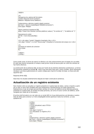 <BODY>
<%
'Recogemos los valores del formulario
nombre=Request.Form("nombre")
telefono= Request.Form("telefono")
'Instanciamos y abrimos nuestro objeto conexion
Set Conn = Server.CreateObject("ADODB.Connection")
Conn.Open "Mibase"
'Ahora creamos la sentencia SQL
sSQL="Insert Into Clientes (nombre,telefono) values ('" & nombre & "','" & telefono & "')"
'Ejecutamos la orden
set RS = Conn.Execute(sSQL)
%>
<h1><div align="center">Registro Insertado</div></h1>
<div align="center"><a href="lectura.asp">Visualizar el contenido de la base</a></div>
<%
'Cerramos el sistema de conexion
Conn.Close
%>
</BODY>
</HTML>
Como puede verse, la forma de operar es idéntica a la vista anteriormente para el display de una tabla.
En este caso hemos introducido un enlace a este primer script de lectura para ver cómo los cambios se
han hecho efectivos.
La construcción de la sentencia SQL se hace por fusión de los distintos elementos constitutivos. La forma
de fusionarlos mediante el símbolo &. Todo lo que sea texto tiene que ir entre comillas. Sería interesante
introducir una línea suplementaria en vuestro código para imprimir la sSQL formada. La línea sería del
siguiente tipo:
Response.Write sSQL
Esta línea iría situada evidentemente después de haber construido la sentencia.
Actualización de un registro existente
Para mostrar cómo se actualiza un registro presente en nuestra base de datos, vamos a hacerlo a partir
de un caso un poco más complejo para que empecemos a familiarizarnos con estas operaciones.
Realizaremos un par de scripts que permitan cambiar el numero de teléfono de las distintas personas
presentes en nuestra base. El nombre de estas personas, así como el nuevo numero de teléfono, serán
recogidos por medio de un formulario.
El archivo del formulario va a ser esta vez un script ASP en el que efectuaremos una llamada a nuestra
base de datos para construir un menú desplegable donde aparezcan todos los nombres. La cosa
quedaría así:
<HTML>
<HEAD>
<TITLE>Actualizar1.asp</TITLE>
</HEAD>
<BODY>
<div align="center">
<h1>Actualizar un registro</h1>
<br>
<%
'Instanciamos y abrimos nuestro objeto conexion
Set Conn = Server.CreateObject("ADODB.Connection")
Conn.Open "Mibase"
183
 