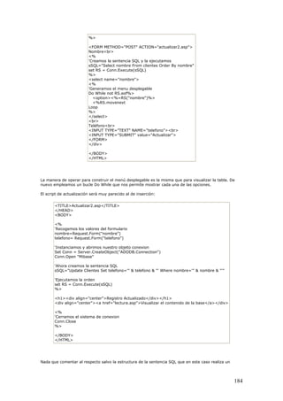 %>
<FORM METHOD="POST" ACTION="actualizar2.asp">
Nombre<br>
<%
'Creamos la sentencia SQL y la ejecutamos
sSQL="Select nombre From clientes Order By nombre"
set RS = Conn.Execute(sSQL)
%>
<select name="nombre">
<%
'Generamos el menu desplegable
Do While not RS.eof%>
<option><%=RS("nombre")%>
<%RS.movenext
Loop
%>
</select>
<br>
Teléfono<br>
<INPUT TYPE="TEXT" NAME="telefono"><br>
<INPUT TYPE="SUBMIT" value="Actualizar">
</FORM>
</div>
</BODY>
</HTML>
La manera de operar para construir el menú desplegable es la misma que para visualizar la tabla. De
nuevo empleamos un bucle Do While que nos permite mostrar cada una de las opciones.
El script de actualización será muy parecido al de inserción:
<TITLE>Actualizar2.asp</TITLE>
</HEAD>
<BODY>
<%
'Recogemos los valores del formulario
nombre=Request.Form("nombre")
telefono= Request.Form("telefono")
'Instanciamos y abrimos nuestro objeto conexion
Set Conn = Server.CreateObject("ADODB.Connection")
Conn.Open "Mibase"
'Ahora creamos la sentencia SQL
sSQL="Update Clientes Set telefono='" & telefono & "' Where nombre='" & nombre & "'"
'Ejecutamos la orden
set RS = Conn.Execute(sSQL)
%>
<h1><div align="center">Registro Actualizado</div></h1>
<div align="center"><a href="lectura.asp">Visualizar el contenido de la base</a></div>
<%
'Cerramos el sistema de conexion
Conn.Close
%>
</BODY>
</HTML>
Nada que comentar al respecto salvo la estructura de la sentencia SQL que en este caso realiza un
184
 