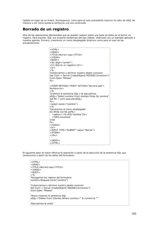 Update en lugar de un Insert. Aconsejamos, como para el caso precedente imprimir el valor de sSQL de
manera a ver cómo queda la sentencia una vez construida.
Borrado de un registro
Otra de las operaciones elementales que se pueden realizar sobre una base de datos es el borrar un
registro. Para hacerlo, SQL nos propone sentencias del tipo Delete. Veámoslo con un ejemplo aplicado a
nuestra agenda. Primero, crearemos un menú desplegable dinámico como para el caso de las
actualizaciones:
<HTML>
<HEAD>
<TITLE>Borrar1.asp</TITLE>
</HEAD>
<BODY>
<div align="center">
<h1>Borrar un registro</h1>
<br>
<%
'Instanciamos y abrimos nuestro objeto conexion
Set Conn = Server.CreateObject("ADODB.Connection")
Conn.Open "Mibase"
%>
<FORM METHOD="POST" ACTION="borrar2.asp">
Nombre<br>
<%
'Creamos la sentencia SQL y la ejecutamos
sSQL="Select nombre From clientes Order By nombre"
set RS = conn.execute(sSQL)
%>
<select name="nombre">
<%
'Generamos el menu desplegable
Do While not RS.eof%>
<option><%=RS("nombre")%>
<%RS.movenext
Loop
%>
</select>
<br>
<INPUT TYPE="SUBMIT" value="Borrar">
</FORM>
</div>
</BODY>
</HTML>
El siguiente paso es hacer efectiva la operación a partir de la ejecución de la sentencia SQL que
construimos a partir de los datos del formulario:
<HTML>
<HEAD>
<TITLE>Borrar2.asp</TITLE>
</HEAD>
<BODY>
<%
'Recogemos los valores del formulario
nombre=Request.Form("nombre")
'Instanciamos y abrimos nuestro objeto conexion
Set Conn = Server.CreateObject("ADODB.Connection")
Conn.Open "Mibase"
'Ahora creamos la sentencia SQL
sSQL="Delete From Clientes Where nombre='" & nombre & "'"
'Ejecutamos la orden
185
 