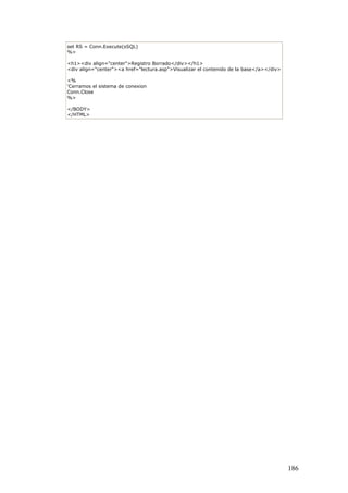 set RS = Conn.Execute(sSQL)
%>
<h1><div align="center">Registro Borrado</div></h1>
<div align="center"><a href="lectura.asp">Visualizar el contenido de la base</a></div>
<%
'Cerramos el sistema de conexion
Conn.Close
%>
</BODY>
</HTML>
186
 