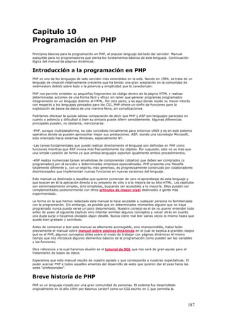 Capitulo 10
Programación en PHP
Principios básicos para la programación en PHP, el popular lenguaje del lado del servidor. Manual
asequible para no programadores que sienta los fundamentos básicos de este lenguaje. Continuación
lógica del manual de páginas dinámicas.
Introducción a la programación en PHP
PHP es uno de los lenguajes de lado servidor más extendidos en la web. Nacido en 1994, se trata de un
lenguaje de creación relativamente creciente que ha tenido una gran aceptación en la comunidad de
webmasters debido sobre todo a la potencia y simplicidad que lo caracterizan.
PHP nos permite embeber su pequeños fragmentos de código dentro de la página HTML y realizar
determinadas acciones de una forma fácil y eficaz sin tener que generar programas programados
íntegramente en un lenguaje distinto al HTML. Por otra parte, y es aquí donde reside su mayor interés
con respecto a los lenguajes pensados para los CGI, PHP ofrece un sinfín de funciones para la
explotación de bases de datos de una manera llana, sin complicaciones.
Podríamos efectuar la quizás odiosa comparación de decir que PHP y ASP son lenguajes parecidos en
cuanto a potencia y dificultad si bien su sintaxis puede diferir sensiblemente. Algunas diferencias
principales pueden, no obstante, mencionarse:
-PHP, aunque multiplataforma, ha sido concebido inicialmente para entornos UNIX y es en este sistema
operativo donde se pueden aprovechar mejor sus prestaciones. ASP, siendo una tecnología Microsoft,
esta orientado hacia sistemas Windows, especialmente NT.
-Las tareas fundamentales que puede realizar directamente el lenguaje son definidas en PHP como
funciones mientras que ASP invoca más frecuentemente los objetos. Por supuesto, esto no es más que
una simple cuestión de forma ya que ambos lenguajes soportan igualmente ambos procedimientos.
-ASP realiza numerosas tareas sirviéndose de componentes (objetos) que deben ser comprados (o
programados) por el servidor a determinadas empresas especializadas. PHP presenta una filosofía
totalmente diferente y, con un espíritu más generoso, es progresivamente construido por colaboradores
desinteresados que implementan nuevas funciones en nuevas versiones del lenguaje.
Este manual va destinado a aquellos que quieren comenzar de cero el aprendizaje de este lenguaje y
que buscan en él la aplicación directa a su proyecto de sitio o a la mejora de su sitio HTML. Los capítulos
son extremadamente simples, sino simplistas, buscando ser accesibles a la mayoría. Ellos pueden ser
complementados posteriormente con otros artículos de mayor nivel destinados a gente más
experimentada.
La forma en la que hemos redactado este manual lo hace accesible a cualquier persona no familiarizada
con la programación. Sin embargo, es posible que en determinados momentos alguien que no haya
programado nunca pueda verse un poco desorientado. Nuestro consejo es el de no querer entender todo
antes de pasar al siguiente capítulo sino intentar asimilar algunos conceptos y volver atrás en cuanto
una duda surja o hayamos olvidado algún detalle. Nunca viene mal leer varias veces lo mismo hasta que
quede bien grabado y asimilado.
Antes de comenzar a leer este manual es altamente aconsejable, sino imprescindible, haber leído
previamente el manual sobre manual sobre páginas dinámicas en el cual se explica a grandes rasgos
qué es el PHP, algunos conceptos útiles sobre el modo de trabajar con páginas dinámicas al mismo
tiempo que nos introduce algunos elementos básicos de la programación como pueden ser las variables
y las funciones.
Otra referencia a la cual haremos alusión es el tutorial de SQL que nos será de gran ayuda para el
tratamiento de bases de datos.
Esperamos que este manual resulte de vuestro agrado y que corresponda a nuestras expectativas: El
poder acercar PHP a todos aquellos amantes del desarrollo de webs que quieren dar el paso hacia las
webs "profesionales".
Breve historia de PHP
PHP es un lenguaje creado por una gran comunidad de personas. El sistema fue desarrollado
originalmente en el año 1994 por Rasmus Lerdorf como un CGI escrito en C que permitía la
187
 