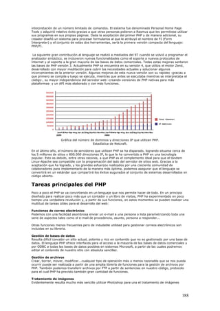interpretación de un número limitado de comandos. El sistema fue denominado Personal Home Page
Tools y adquirió relativo éxito gracias a que otras personas pidieron a Rasmus que les permitiese utilizar
sus programas en sus propias páginas. Dada la aceptación del primer PHP y de manera adicional, su
creador diseñó un sistema para procesar formularios al que le atribuyó el nombre de FI (Form
Interpreter) y el conjunto de estas dos herramientas, sería la primera versión compacta del lenguaje:
PHP/FI.
La siguiente gran contribución al lenguaje se realizó a mediados del 97 cuando se volvió a programar el
analizador sintáctico, se incluyeron nuevas funcionalidades como el soporte a nuevos protocolos de
Internet y el soporte a la gran mayoría de las bases de datos comerciales. Todas estas mejoras sentaron
las bases de PHP versión 3. Actualmente PHP se encuentra en su versión 4, que utiliza el motor Zend,
desarrollado con mayor meditación para cubrir las necesidades actuales y solucionar algunos
inconvenientes de la anterior versión. Algunas mejoras de esta nueva versión son su rapidez -gracias a
que primero se compila y luego se ejecuta, mientras que antes se ejecutaba mientras se interpretaba el
código-, su mayor independencia del servidor web -creando versiones de PHP nativas para más
plataformas- y un API más elaborado y con más funciones.
Gráfica del número de dominios y direcciones IP que utilizan PHP.
Estadística de Netcraft.
En el último año, el número de servidores que utilizan PHP se ha disparado, logrando situarse cerca de
los 5 millones de sitios y 800.000 direcciones IP, lo que le ha convertido a PHP en una tecnología
popular. Esto es debido, entre otras razones, a que PHP es el complemento ideal para que el tándem
Linux-Apache sea compatible con la programación del lado del servidor de sitios web. Gracias a la
aceptación que ha logrado, y los grandes esfuerzos realizados por una creciente comunidad de
colaboradores para implementarlo de la manera más óptima, podemos asegurar que el lenguaje se
convertirá en un estándar que compartirá los éxitos augurados al conjunto de sistemas desarrollados en
código abierto.
Tareas principales del PHP
Poco a poco el PHP se va convirtiendo en un lenguaje que nos permite hacer de todo. En un principio
diseñado para realizar poco más que un contador y un libro de visitas, PHP ha experimentado en poco
tiempo una verdadera revolución y, a partir de sus funciones, en estos momentos se pueden realizar una
multitud de tareas útiles para el desarrollo del web:
Funciones de correo electrónico
Podemos con una facilidad asombrosa enviar un e-mail a una persona o lista parametrizando toda una
serie de aspectos tales como el e-mail de procedencia, asunto, persona a responder...
Otras funciones menos frecuentes pero de indudable utilidad para gestionar correos electrónicos son
incluidas en su librería.
Gestión de bases de datos
Resulta difícil concebir un sitio actual, potente y rico en contenido que no es gestionado por una base de
datos. El lenguaje PHP ofrece interfaces para el acceso a la mayoría de las bases de datos comerciales y
por ODBC a todas las bases de datos posibles en sistemas Microsoft, a partir de las cuales podremos
editar el contenido de nuestro sitio con absoluta sencillez.
Gestión de archivos
Crear, borrar, mover, modificar...cualquier tipo de operación más o menos razonable que se nos pueda
ocurrir puede ser realizada a partir de una amplia librería de funciones para la gestión de archivos por
PHP. También podemos transferir archivos por FTP a partir de sentencias en nuestro código, protocolo
para el cual PHP ha previsto también gran cantidad de funciones.
Tratamiento de imágenes
Evidentemente resulta mucho más sencillo utilizar Photoshop para una el tratamiento de imágenes
188
 