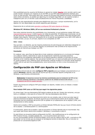 Otra posibilidad para los usuarios de Windows en general es instalar Apache como servidor web lo cual
puede resultar ventajoso con respecto al uso del PWS ya que PHP está principalmente diseñado para
correr en este servidor. Esto quiere decir que, aunque en principio todo debería funcionar correctamente
sobre ambos servidores, es posible que algún bug no corregido haga fallar uno de nuestros scripts si
trabajamos para con un servidor cuyas actualizaciones son menos frecuentes y detalladas.
Apache ha sido especialmente pensado para plataformas Unix-Linux, aunque recientemente, con la
Apache 2.0, han desarrollado una versión específica para Windows.
Disponemos de un artículo para aprender a configurar PHP sobre Apache en Windows.
Windows NT, Windows 2000 y XP en sus versiones Profesional y Server
Para estos sistemas tenemos dos posibilidades muy interesantes, ya que podremos instalar PHP sobre
Internet Information Server o sobre Apache con todas las garantías. Si hubiese que recomendar una de
las dos opciones, nos decantaríamos por Apache debido a que, como decíamos, PHP está pensado para
trabajar sobre Apache. Podría ser interesante IIS en el caso de que deseemos correr ASP y PHP sobre el
mismo servidor, ya que, en principio, Apache no es compatible con ASP.
Unix - Linux
Hay que decir, no obstante, que las mejores prestaciones de este lenguaje son obtenidas trabajando en
entorno Unix o Linux y con un servidor Apache, la combinación más corriente en la mayoría de los
servidores de Internet que trabajan con PHP.
Conclusión
En cualquier caso, para fines de desarrollo en local, podemos contentarnos en un principio de trabajar
con cualquier sistema. Solamente en casos de programación realmente avanzada podremos
confrontarnos con problemas relacionados con el sistema operativo utilizado o el servidor en el que
hacemos correr nuestras páginas. Hay que pensar también que, en casos puntuales para los que nuestro
PC pueda quedarse corto, podemos hacer directamente nuestras pruebas en el servidor donde alojamos
nuestro sitio el cual será muy probablemente, como hemos dicho, un Unix o Linux funcionando con
Apache.
Configuración de PHP con Apache en Windows
El presente artículo trata de cómo configurar PHP y Apache para que trabajen conjuntamente en un
sistema Windows. Además, este articulo asume que hay un servidor Apache configurado en el
Windows, y que funciona correctamente.
Referencia: Si deseamos conocer las distintas posibilidades para la instalación de PHP en los
distintos sistemas operativos y servidores, puede ser de utilidad la lectura del artículo
Instalación de PHP en nuestro servidor.
Existen dos formas de configurar PHP para trabajar con Apache, instalar como un módulo o instalar
como un CGI.
Para instalar PHP como un CGI hay que seguir los siguientes pasos:
En primer lugar, hay que descargarse PHP desde la página de php.net. Existen dos versiones, una que
tiene un instalador, y otra que es un fichero ZIP. Hay que descargarse esta última.
Una vez descargado, hay que descomprimirlo dentro de una carpeta, esta no tiene que estar bajo el
árbol de directorios de Apache. El artículo asumirá que se descomprime dentro de la carpeta C:PHP.
Comprobar que los contenidos del archivo ZIP no quedan en un subdirectorio de la carptea C:PHP, sino
directamente en dicha carpeta.
Dentro de la carpeta c:PHP se encuentra un fichero llamado PHP4ts.dll, hay que mover el fichero dentro
de la carpeta: c:windowssystem ó c:winntsystem
A continuación, dentro de la carpeta c:php se encuentra un fichero llamado php.ini-recomended. Hay
que copiar este fichero dentro de la carpeta c:Windows, y renombrarlo a php.ini.
En este fichero se encuentra toda la configuración de PHP, y las modificaciones en la configuración de
PHP (mostrar Errores, variables globales etc...) se encuentra dentro del mismo.
Es muy recomendable cambiar la directiva display_errors que por defecto esta en OFF, y pornerla en ON,
para poder ver los errores que se producen en las páginas durante el desarrollo. Para un servidor en
producción en conveniente dejarla en OFF.
190
 